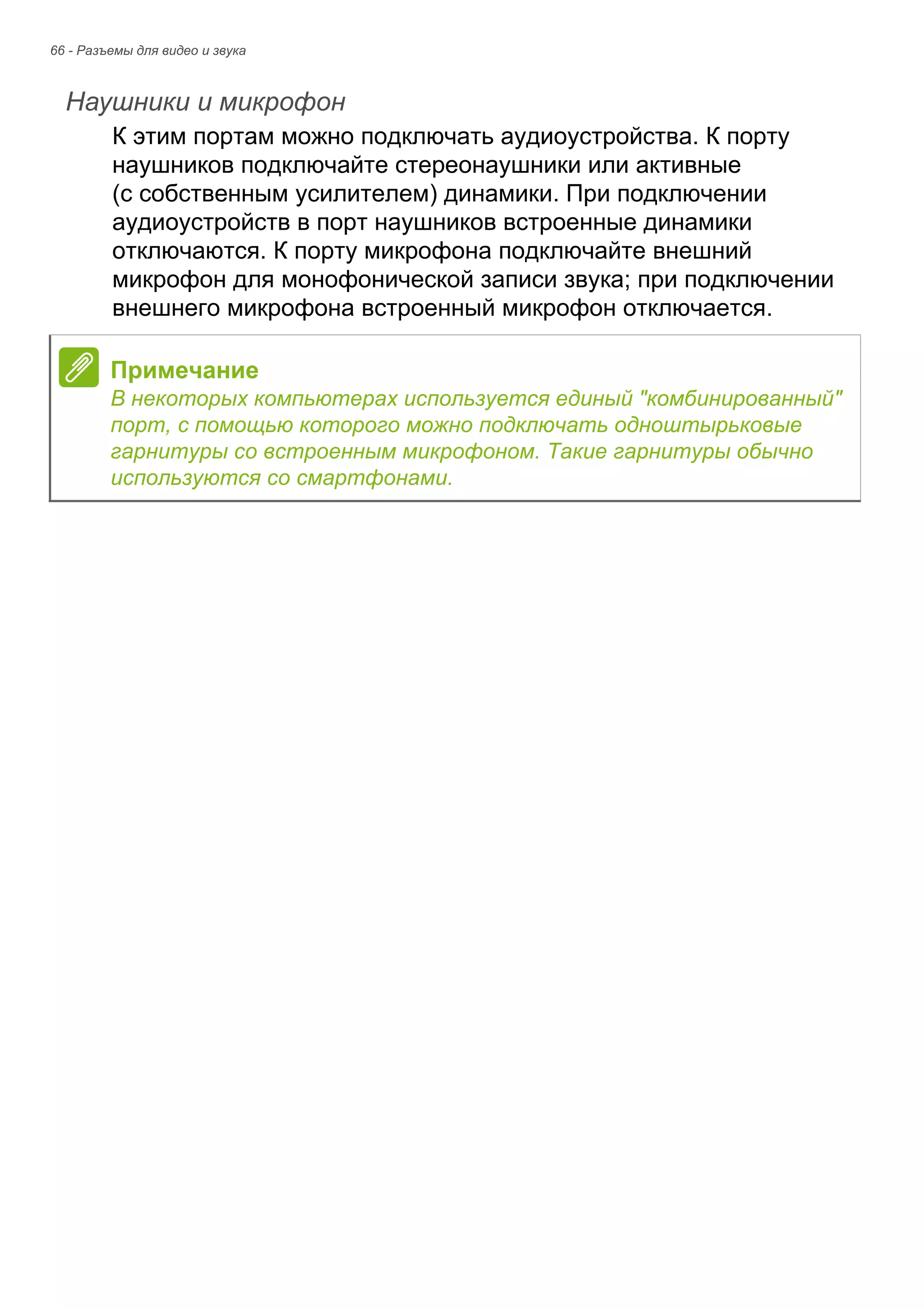 66 - Разъемы для видео и звука 
Наушники и микрофон 
К этим портам можно подключать аудиоустройства. К порту 
наушников подключайте стереонаушники или активные 
(с собственным усилителем) динамики. При подключении 
аудиоустройств в порт наушников встроенные динамики 
отключаются. К порту микрофона подключайте внешний 
микрофон для монофонической записи звука; при подключении 
внешнего микрофона встроенный микрофон отключается. 
Примечание 
В некоторых компьютерах используется единый "комбинированный" 
порт, с помощью которого можно подключать одноштырьковые 
гарнитуры со встроенным микрофоном. Такие гарнитуры обычно 
используются со смартфонами. 
 