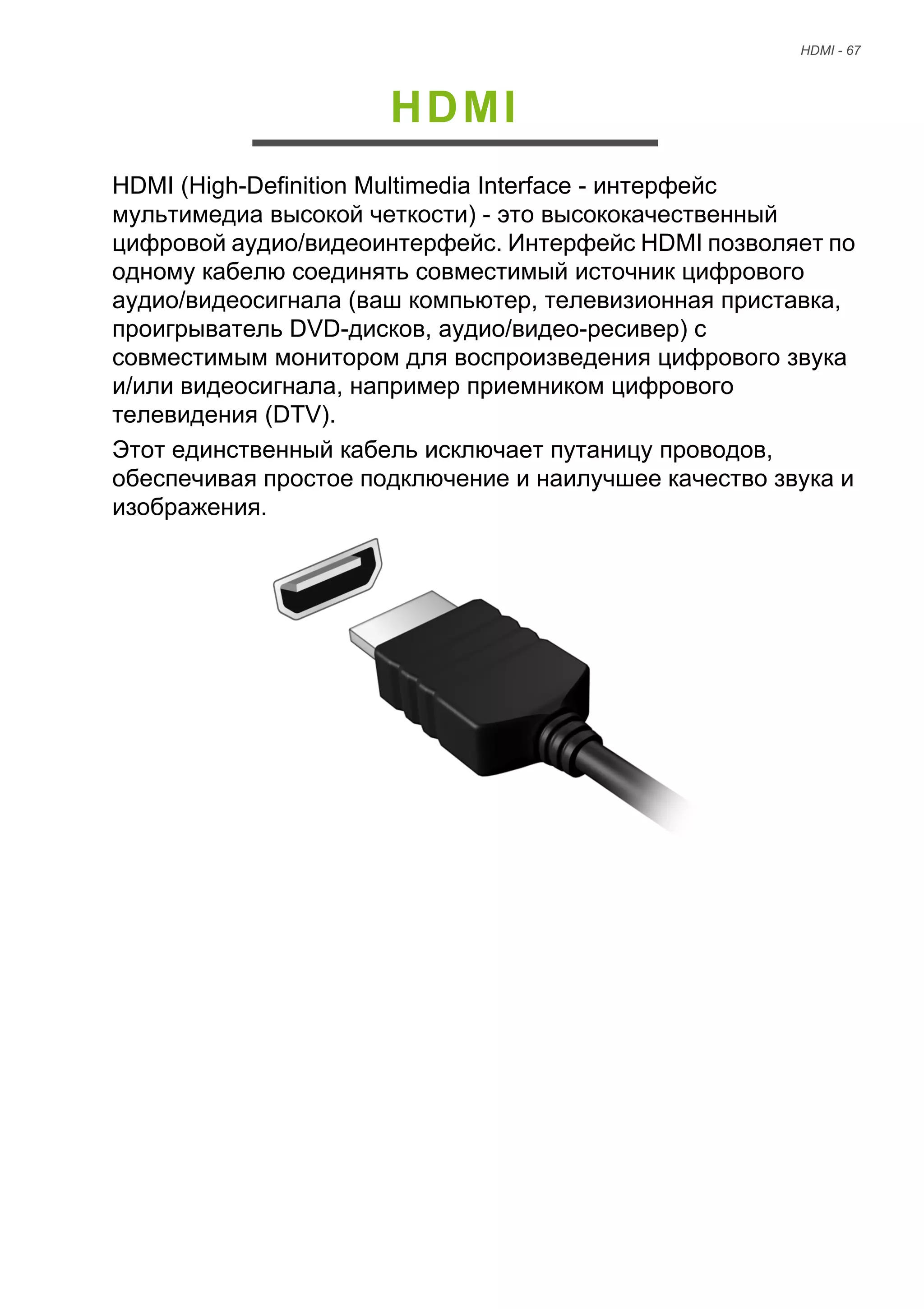 HDMI - 67 
HDMI 
HDMI (High-Definition Multimedia Interface - интерфейс 
мультимедиа высокой четкости) - это высококачественный 
цифровой аудио/видеоинтерфейс. Интерфейс HDMI позволяет по 
одному кабелю соединять совместимый источник цифрового 
аудио/видеосигнала (ваш компьютер, телевизионная приставка, 
проигрыватель DVD-дисков, аудио/видео-ресивер) с 
совместимым монитором для воспроизведения цифрового звука 
и/или видеосигнала, например приемником цифрового 
телевидения (DTV). 
Этот единственный кабель исключает путаницу проводов, 
обеспечивая простое подключение и наилучшее качество звука и 
изображения. 
 