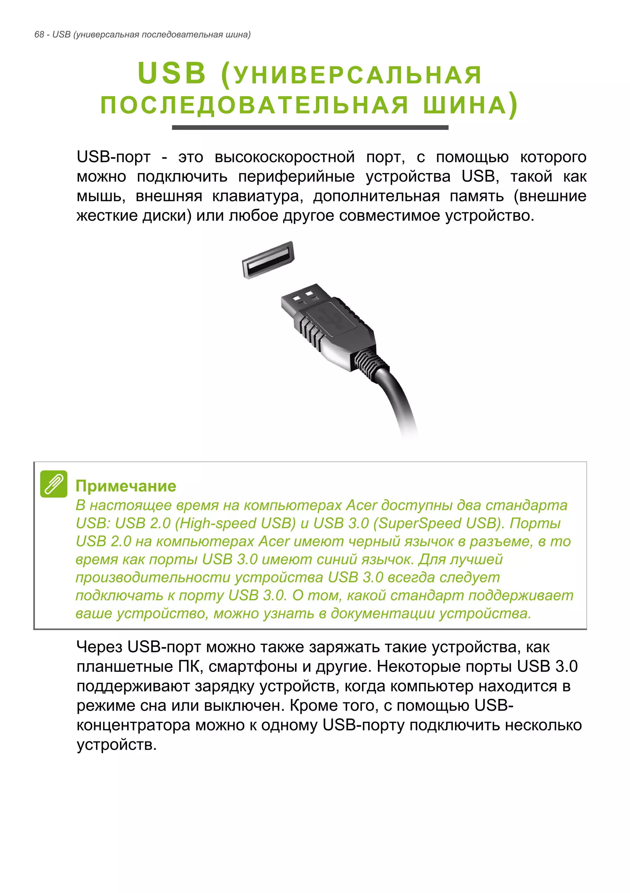 68 - USB (универсальная последовательная шина) 
USB (УНИВЕРСАЛЬНАЯ 
ПОСЛЕДОВАТЕЛЬНАЯ ШИНА) 
USB-порт - это высокоскоростной порт, с помощью которого 
можно подключить периферийные устройства USB, такой как 
мышь, внешняя клавиатура, дополнительная память (внешние 
жесткие диски) или любое другое совместимое устройство. 
Через USB-порт можно также заряжать такие устройства, как 
планшетные ПК, смартфоны и другие. Некоторые порты USB 3.0 
поддерживают зарядку устройств, когда компьютер находится в 
режиме сна или выключен. Кроме того, с помощью USB- 
концентратора можно к одному USB-порту подключить несколько 
устройств. 
Примечание 
В настоящее время на компьютерах Acer доступны два стандарта 
USB: USB 2.0 (High-speed USB) и USB 3.0 (SuperSpeed USB). Порты 
USB 2.0 на компьютерах Acer имеют черный язычок в разъеме, в то 
время как порты USB 3.0 имеют синий язычок. Для лучшей 
производительности устройства USB 3.0 всегда следует 
подключать к порту USB 3.0. О том, какой стандарт поддерживает 
ваше устройство, можно узнать в документации устройства. 
 