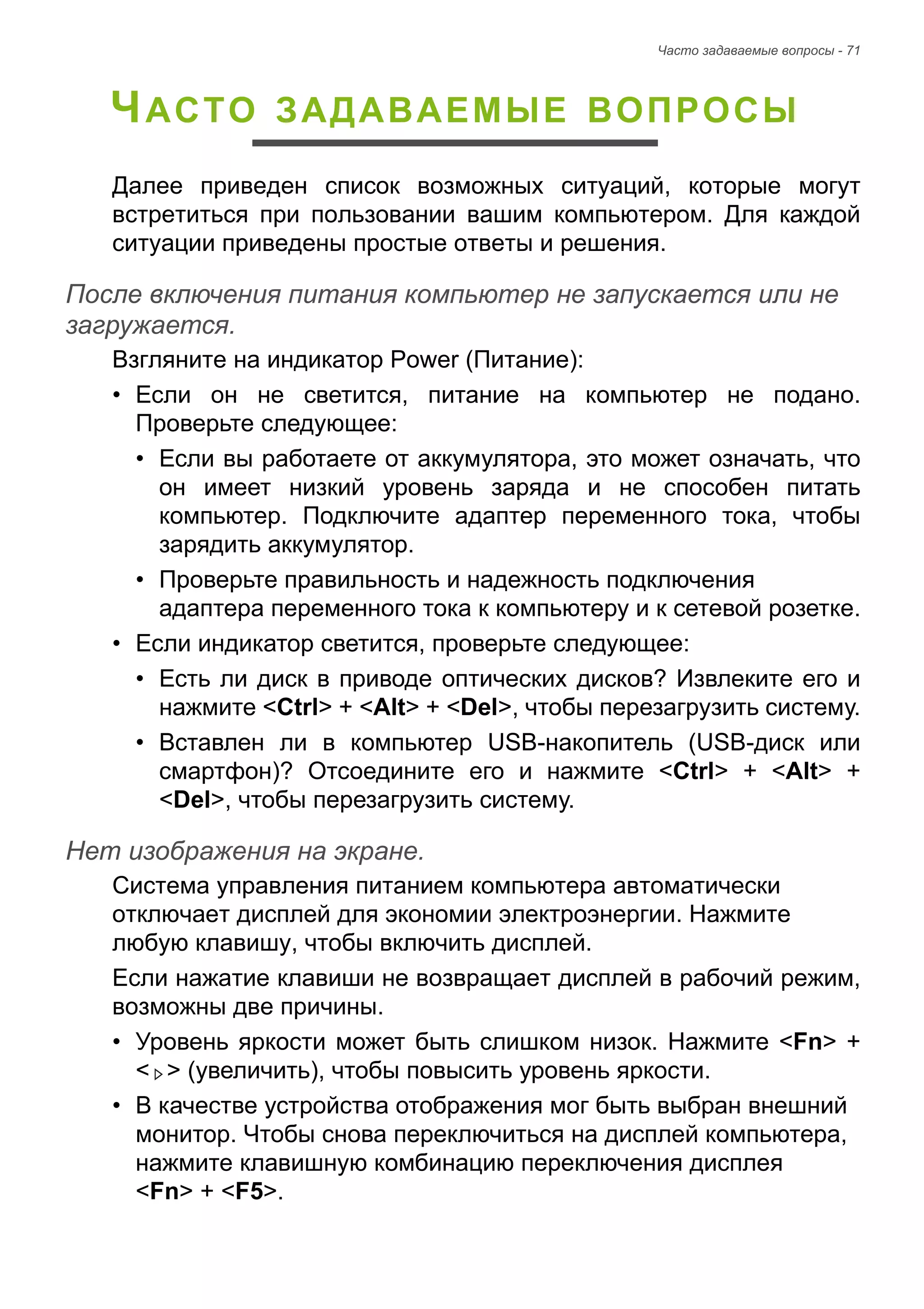 Часто задаваемые вопросы - 71 
ЧАСТО ЗАДАВАЕМЫЕ ВОПРОСЫ 
Далее приведен список возможных ситуаций, которые могут 
встретиться при пользовании вашим компьютером. Для каждой 
ситуации приведены простые ответы и решения. 
После включения питания компьютер не запускается или не загружается. 
Взгляните на индикатор Power (Питание): 
• Если он не светится, питание на компьютер не подано. 
Проверьте следующее: 
• Если вы работаете от аккумулятора, это может означать, что 
он имеет низкий уровень заряда и не способен питать 
компьютер. Подключите адаптер переменного тока, чтобы 
зарядить аккумулятор. 
• Проверьте правильность и надежность подключения 
адаптера переменного тока к компьютеру и к сетевой розетке. 
• Если индикатор светится, проверьте следующее: 
• Есть ли диск в приводе оптических дисков? Извлеките его и 
нажмите <Ctrl> + <Alt> + <Del>, чтобы перезагрузить систему. 
• Вставлен ли в компьютер USB-накопитель (USB-диск или 
смартфон)? Отсоедините его и нажмите <Ctrl> + <Alt> + 
<Del>, чтобы перезагрузить систему. 
Нет изображения на экране. 
Система управления питанием компьютера автоматически 
отключает дисплей для экономии электроэнергии. Нажмите 
любую клавишу, чтобы включить дисплей. 
Если нажатие клавиши не возвращает дисплей в рабочий режим, 
возможны две причины. 
• Уровень яркости может быть слишком низок. Нажмите <Fn> + 
< > (увеличить), чтобы повысить уровень яркости. 
• В качестве устройства отображения мог быть выбран внешний 
монитор. Чтобы снова переключиться на дисплей компьютера, 
нажмите клавишную комбинацию переключения дисплея 
<Fn> + <F5>. 
 