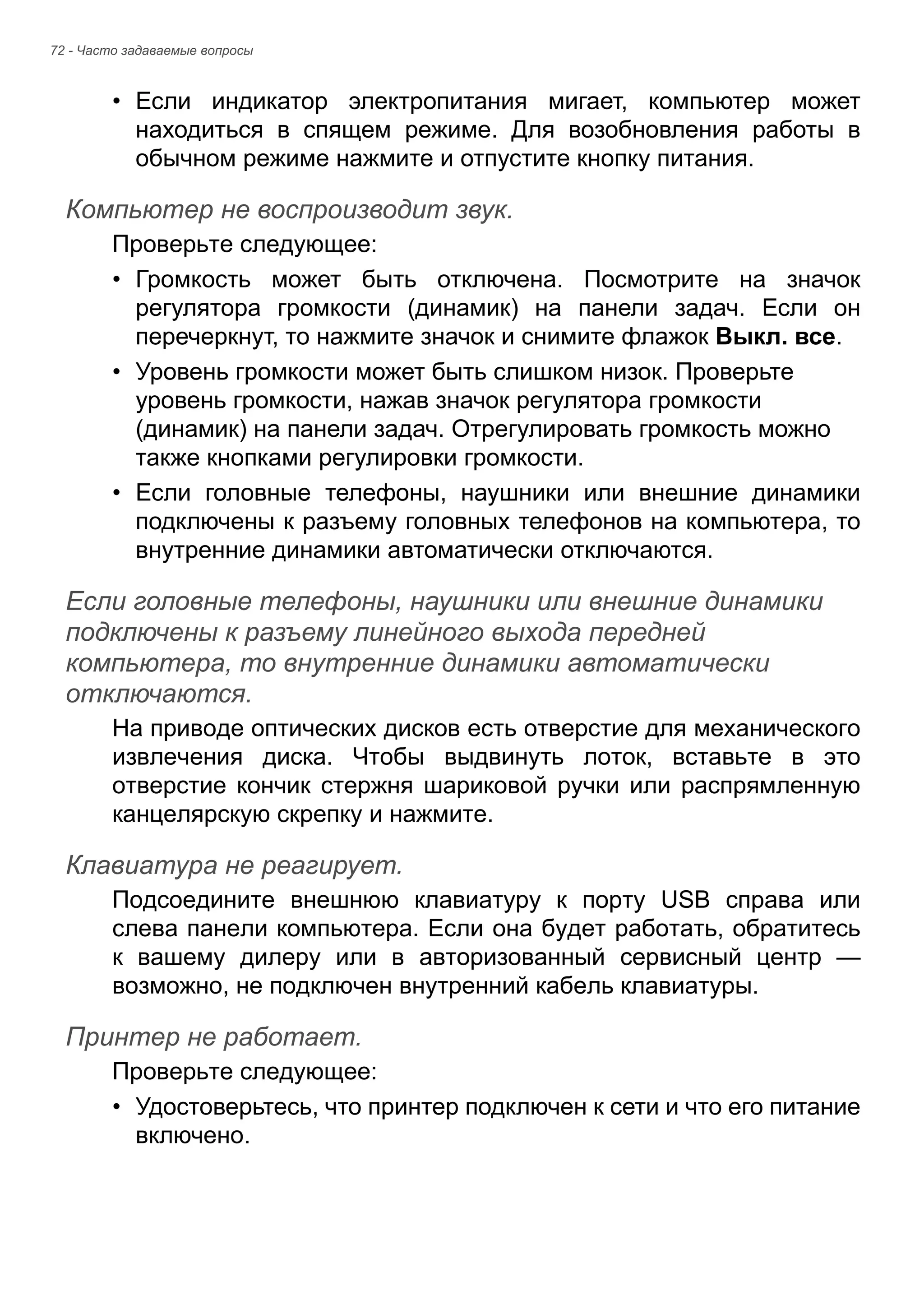 72 - Часто задаваемые вопросы 
• Если индикатор электропитания мигает, компьютер может 
находиться в спящем режиме. Для возобновления работы в 
обычном режиме нажмите и отпустите кнопку питания. 
Компьютер не воспроизводит звук. 
Проверьте следующее: 
• Громкость может быть отключена. Посмотрите на значок 
регулятора громкости (динамик) на панели задач. Если он 
перечеркнут, то нажмите значок и снимите флажок Выкл. все. 
• Уровень громкости может быть слишком низок. Проверьте 
уровень громкости, нажав значок регулятора громкости 
(динамик) на панели задач. Отрегулировать громкость можно 
также кнопками регулировки громкости. 
• Если головные телефоны, наушники или внешние динамики 
подключены к разъему головных телефонов на компьютера, то 
внутренние динамики автоматически отключаются. 
Если головные телефоны, наушники или внешние динамики подключены к разъему линейного выхода передней компьютера, то внутренние динамики автоматически отключаются. 
На приводе оптических дисков есть отверстие для механического 
извлечения диска. Чтобы выдвинуть лоток, вставьте в это 
отверстие кончик стержня шариковой ручки или распрямленную 
канцелярскую скрепку и нажмите. 
Клавиатура не реагирует. 
Подсоедините внешнюю клавиатуру к порту USB справа или 
слева панели компьютера. Если она будет работать, обратитесь 
к вашему дилеру или в авторизованный сервисный центр — 
возможно, не подключен внутренний кабель клавиатуры. 
Принтер не работает. 
Проверьте следующее: 
• Удостоверьтесь, что принтер подключен к сети и что его питание 
включено. 
 