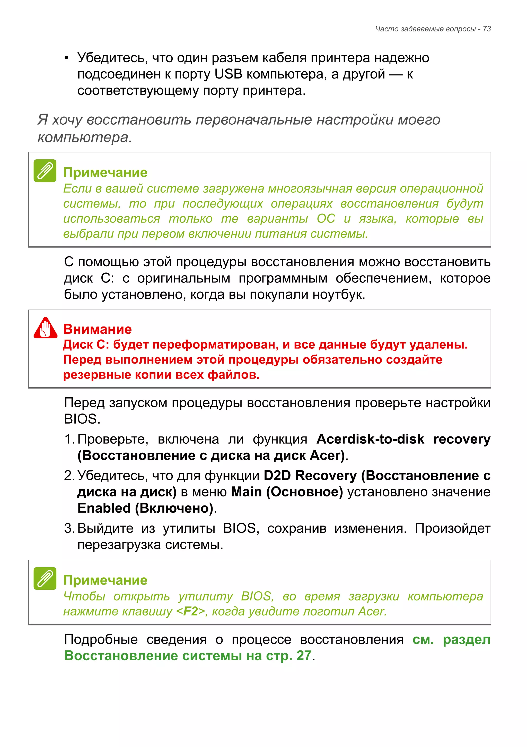 Часто задаваемые вопросы - 73 
• Убедитесь, что один разъем кабеля принтера надежно 
подсоединен к порту USB компьютера, а другой — к 
соответствующему порту принтера. 
Я хочу восстановить первоначальные настройки моего компьютера. 
С помощью этой процедуры восстановления можно восстановить 
диск C: с оригинальным программным обеспечением, которое 
было установлено, когда вы покупали ноутбук. 
Перед запуском процедуры восстановления проверьте настройки 
BIOS. 
1. Проверьте, включена ли функция Acerdisk-to-disk recovery 
(Восстановление с диска на диск Acer). 
2. Убедитесь, что для функции D2D Recovery (Восстановление с 
диска на диск) в меню Main (Основное) установлено значение 
Enabled (Включено). 
3. Выйдите из утилиты BIOS, сохранив изменения. Произойдет 
перезагрузка системы. 
Подробные сведения о процессе восстановления см. раздел 
Восстановление системы на стр. 27. 
Примечание 
Если в вашей системе загружена многоязычная версия операционной 
системы, то при последующих операциях восстановления будут 
использоваться только те варианты ОС и языка, которые вы 
выбрали при первом включении питания системы. 
Внимание 
Диск C: будет переформатирован, и все данные будут удалены. 
Перед выполнением этой процедуры обязательно создайте 
резервные копии всех файлов. 
Примечание 
Чтобы открыть утилиту BIOS, во время загрузки компьютера 
нажмите клавишу <F2>, когда увидите логотип Acer. 
 