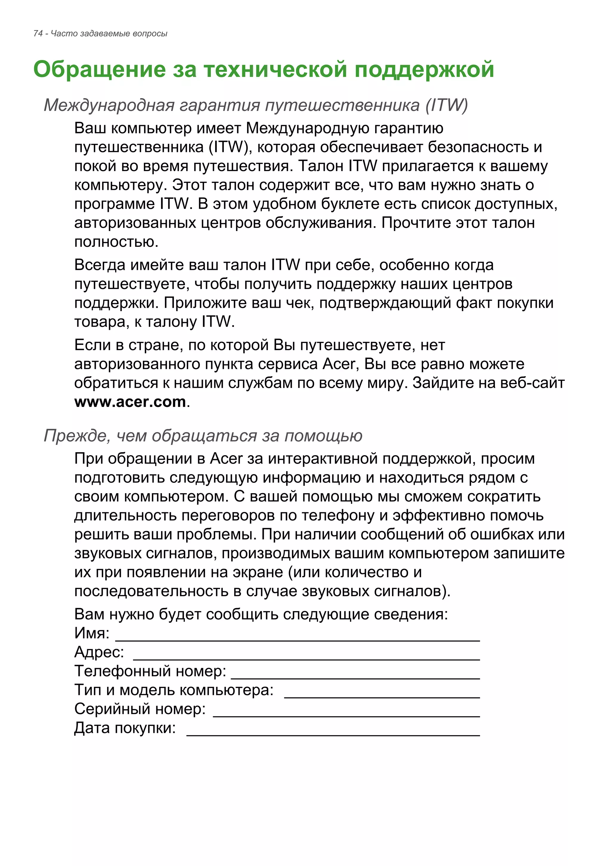 74 - Часто задаваемые вопросы 
Обращение за технической поддержкой 
Международная гарантия путешественника (ITW) 
Ваш компьютер имеет Международную гарантию 
путешественника (ITW), которая обеспечивает безопасность и 
покой во время путешествия. Талон ITW прилагается к вашему 
компьютеру. Этот талон содержит все, что вам нужно знать о 
программе ITW. В этом удобном буклете есть список доступных, 
авторизованных центров обслуживания. Прочтите этот талон 
полностью. 
Всегда имейте ваш талон ITW при себе, особенно когда 
путешествуете, чтобы получить поддержку наших центров 
поддержки. Приложите ваш чек, подтверждающий факт покупки 
товара, к талону ITW. 
Если в стране, по которой Вы путешествуете, нет 
авторизованного пункта сервиса Acer, Вы все равно можете 
обратиться к нашим службам по всему миру. Зайдите на веб-сайт 
www.acer.com. 
Прежде, чем обращаться за помощью 
При обращении в Acer за интерактивной поддержкой, просим 
подготовить следующую информацию и находиться рядом с 
своим компьютером. С вашей помощью мы сможем сократить 
длительность переговоров по телефону и эффективно помочь 
решить ваши проблемы. При наличии сообщений об ошибках или 
звуковых сигналов, производимых вашим компьютером запишите 
их при появлении на экране (или количество и 
последовательность в случае звуковых сигналов). 
Вам нужно будет сообщить следующие сведения: 
Имя: _________________________________________ 
Адрес: _______________________________________ 
Телефонный номер: ____________________________ 
Тип и модель компьютера: ______________________ 
Серийный номер: ______________________________ 
Дата покупки: _________________________________ 
 
