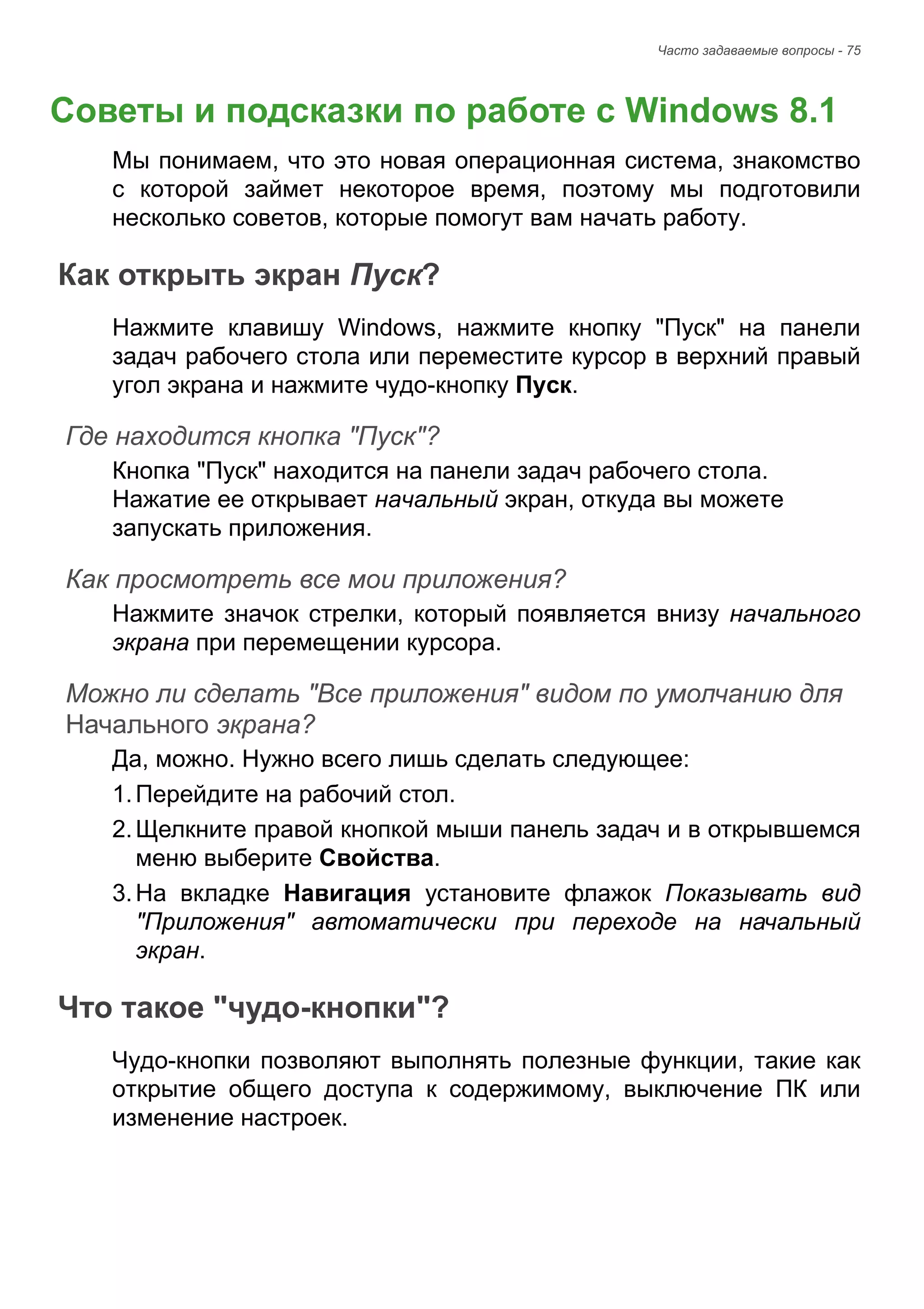 Часто задаваемые вопросы - 75 
Советы и подсказки по работе с Windows 8.1 
Мы понимаем, что это новая операционная система, знакомство 
с которой займет некоторое время, поэтому мы подготовили 
несколько советов, которые помогут вам начать работу. 
Как открыть экран Пуск? 
Нажмите клавишу Windows, нажмите кнопку "Пуск" на панели 
задач рабочего стола или переместите курсор в верхний правый 
угол экрана и нажмите чудо-кнопку Пуск. 
Где находится кнопка "Пуск"? 
Кнопка "Пуск" находится на панели задач рабочего стола. 
Нажатие ее открывает начальный экран, откуда вы можете 
запускать приложения. 
Как просмотреть все мои приложения? 
Нажмите значок стрелки, который появляется внизу начального 
экрана при перемещении курсора. 
Можно ли сделать "Все приложения" видом по умолчанию для Начального экрана? 
Да, можно. Нужно всего лишь сделать следующее: 
1. Перейдите на рабочий стол. 
2. Щелкните правой кнопкой мыши панель задач и в открывшемся 
меню выберите Свойства. 
3. На вкладке Навигация установите флажок Показывать вид 
"Приложения" автоматически при переходе на начальный 
экран. 
Что такое "чудо-кнопки"? 
Чудо-кнопки позволяют выполнять полезные функции, такие как 
открытие общего доступа к содержимому, выключение ПК или 
изменение настроек. 
Часто задавае 
 
