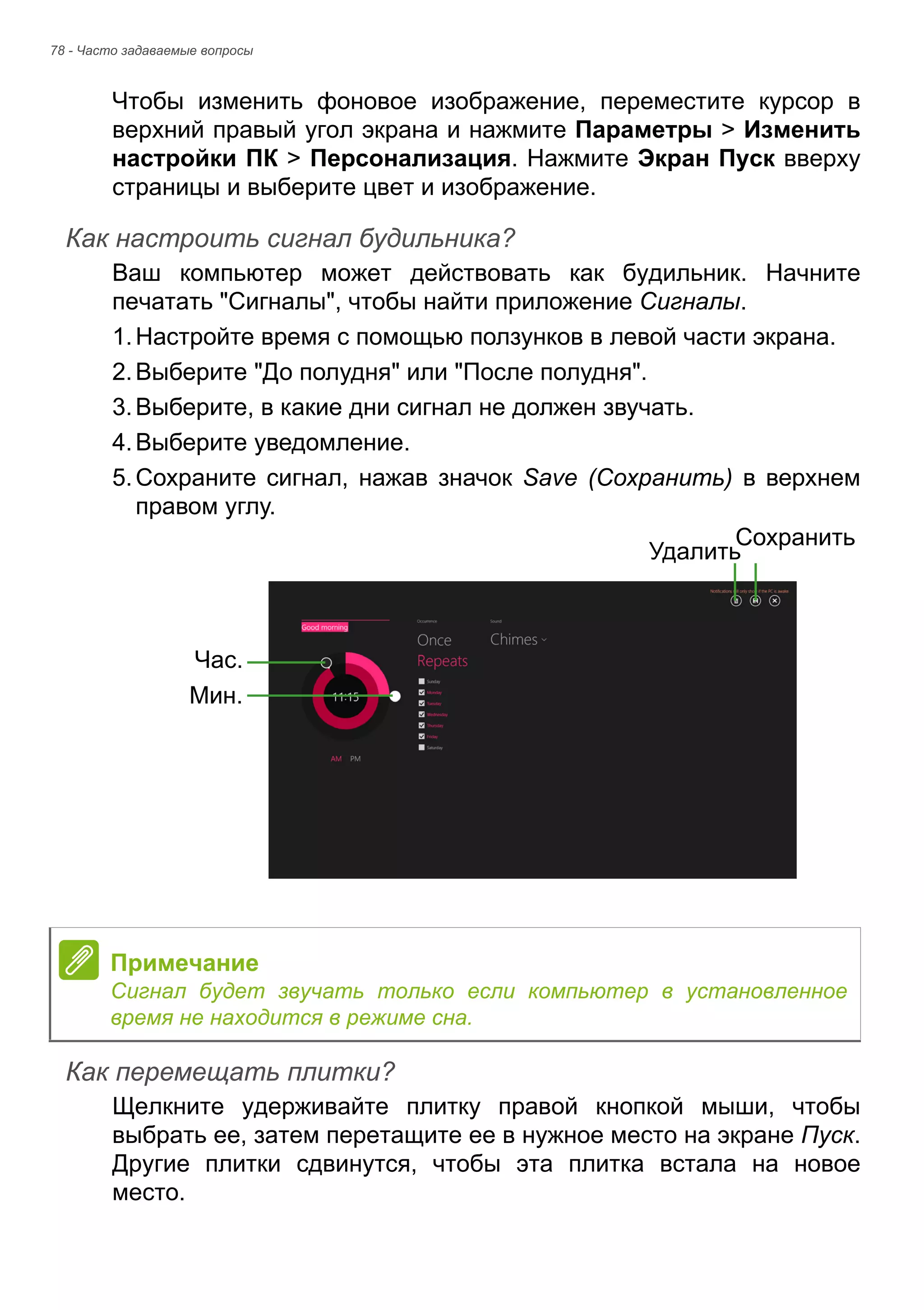 78 - Часто задаваемые вопросы 
Чтобы изменить фоновое изображение, переместите курсор в 
верхний правый угол экрана и нажмите Параметры > Изменить 
настройки ПК > Персонализация. Нажмите Экран Пуск вверху 
страницы и выберите цвет и изображение. 
Как настроить сигнал будильника? 
Ваш компьютер может действовать как будильник. Начните 
печатать "Сигналы", чтобы найти приложение Сигналы. 
1. Настройте время с помощью ползунков в левой части экрана. 
2. Выберите "До полудня" или "После полудня". 
3. Выберите, в какие дни сигнал не должен звучать. 
4. Выберите уведомление. 
5. Сохраните сигнал, нажав значок Save (Сохранить) в верхнем 
правом углу. 
Как перемещать плитки? 
Щелкните удерживайте плитку правой кнопкой мыши, чтобы 
выбрать ее, затем перетащите ее в нужное место на экране Пуск. 
Другие плитки сдвинутся, чтобы эта плитка встала на новое 
место. 
Час. 
Мин. 
УдалитьСохранить 
Примечание 
Сигнал будет звучать только если компьютер в установленное 
время не находится в режиме сна. 
 