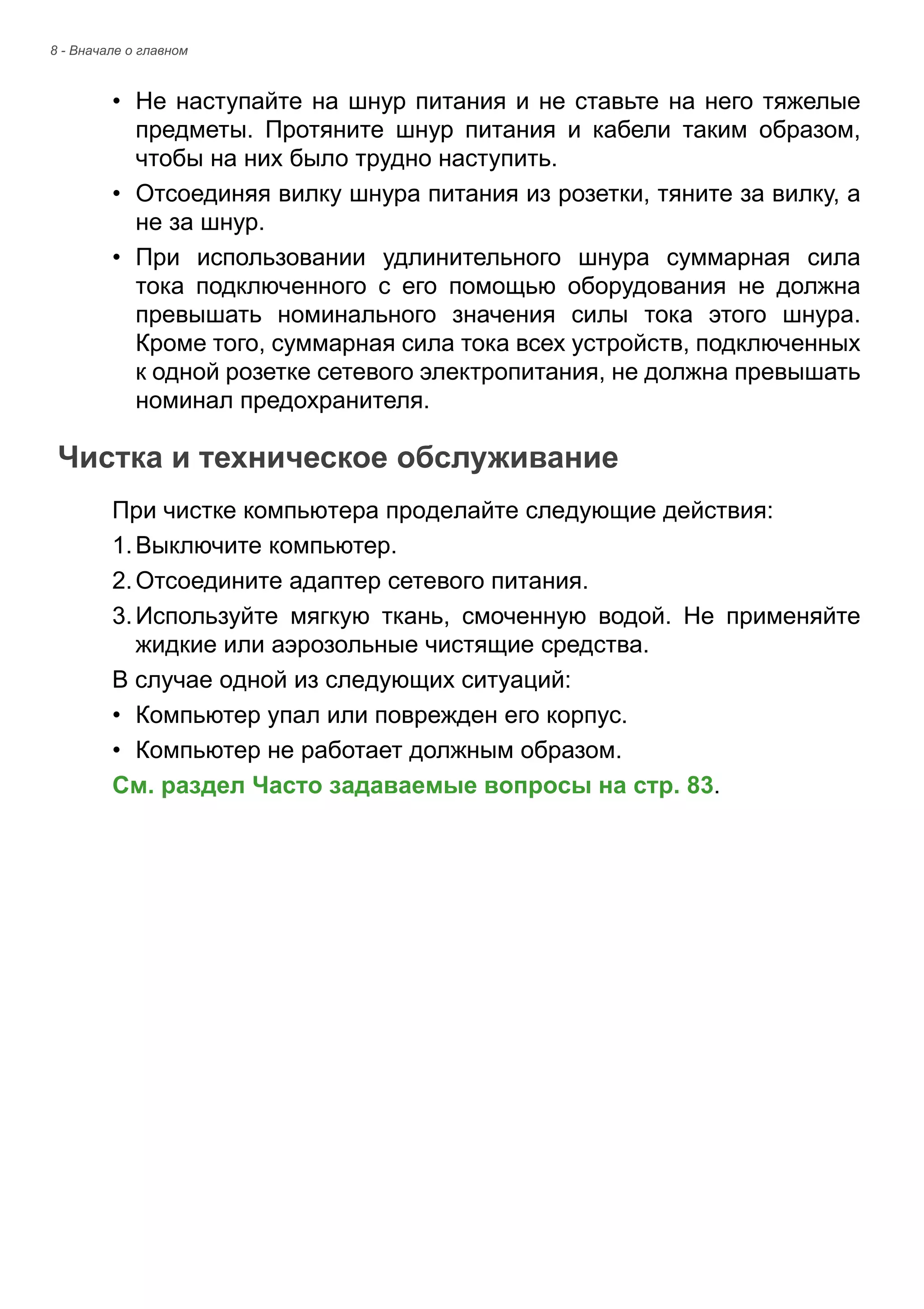 8 - Вначале о главном 
• Не наступайте на шнур питания и не ставьте на него тяжелые 
предметы. Протяните шнур питания и кабели таким образом, 
чтобы на них было трудно наступить. 
• Отсоединяя вилку шнура питания из розетки, тяните за вилку, а 
не за шнур. 
• При использовании удлинительного шнура суммарная сила 
тока подключенного с его помощью оборудования не должна 
превышать номинального значения силы тока этого шнура. 
Кроме того, суммарная сила тока всех устройств, подключенных 
к одной розетке сетевого электропитания, не должна превышать 
номинал предохранителя. 
Чистка и техническое обслуживание 
При чистке компьютера проделайте следующие действия: 
1. Выключите компьютер. 
2. Отсоедините адаптер сетевого питания. 
3. Используйте мягкую ткань, смоченную водой. Не применяйте 
жидкие или аэрозольные чистящие средства. 
В случае одной из следующих ситуаций: 
• Компьютер упал или поврежден его корпус. 
• Компьютер не работает должным образом. 
См. раздел Часто задаваемые вопросы на стр. 83. 
 