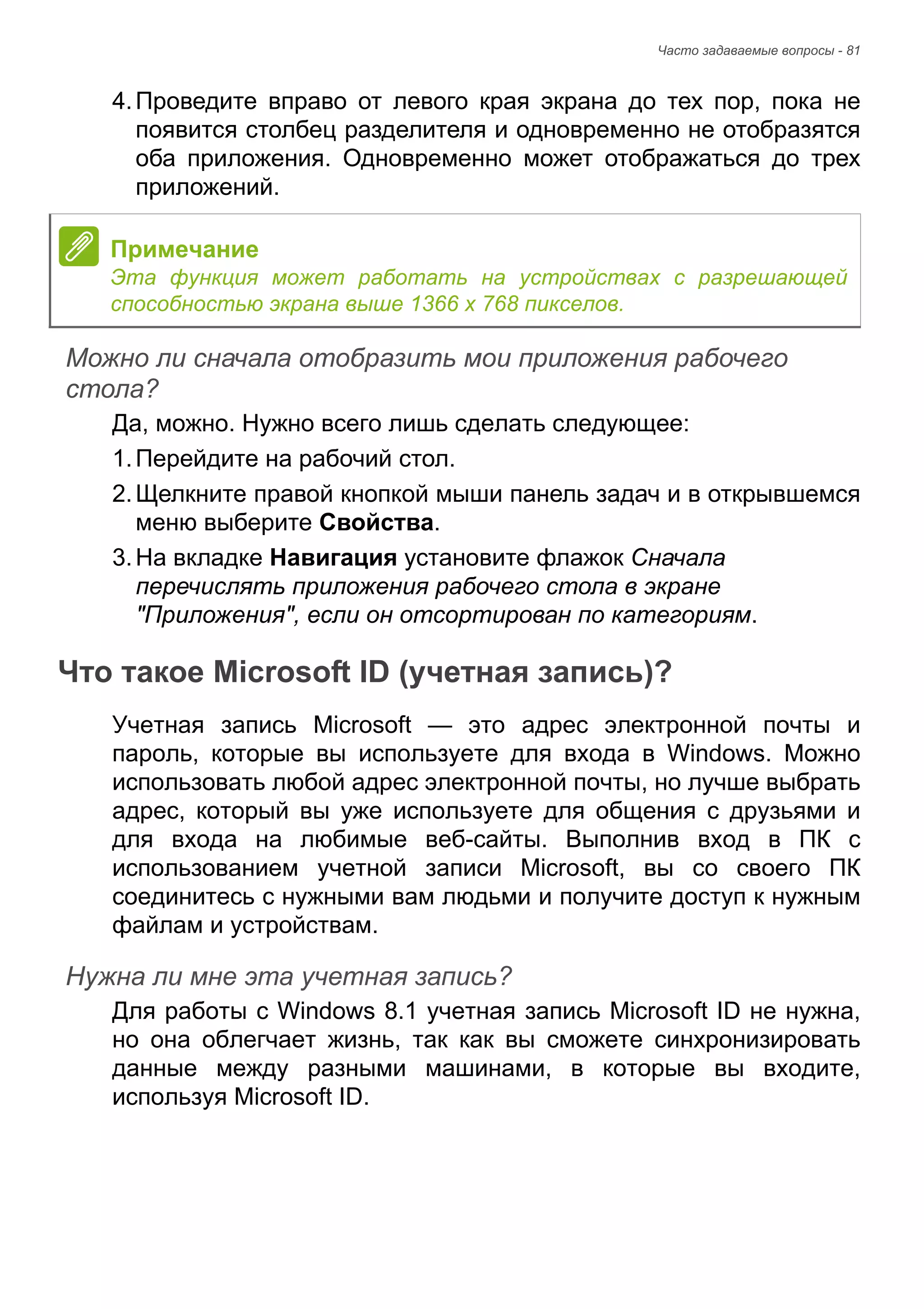 Часто задаваемые вопросы - 81 
4. Проведите вправо от левого края экрана до тех пор, пока не 
появится столбец разделителя и одновременно не отобразятся 
оба приложения. Одновременно может отображаться до трех 
приложений. 
Можно ли сначала отобразить мои приложения рабочего стола? 
Да, можно. Нужно всего лишь сделать следующее: 
1. Перейдите на рабочий стол. 
2. Щелкните правой кнопкой мыши панель задач и в открывшемся 
меню выберите Свойства. 
3. На вкладке Навигация установите флажок Сначала 
перечислять приложения рабочего стола в экране 
"Приложения", если он отсортирован по категориям. 
Что такое Microsoft ID (учетная запись)? 
Учетная запись Microsoft — это адрес электронной почты и 
пароль, которые вы используете для входа в Windows. Можно 
использовать любой адрес электронной почты, но лучше выбрать 
адрес, который вы уже используете для общения с друзьями и 
для входа на любимые веб-сайты. Выполнив вход в ПК с 
использованием учетной записи Microsoft, вы со своего ПК 
соединитесь с нужными вам людьми и получите доступ к нужным 
файлам и устройствам. 
Нужна ли мне эта учетная запись? 
Для работы с Windows 8.1 учетная запись Microsoft ID не нужна, 
но она облегчает жизнь, так как вы сможете синхронизировать 
данные между разными машинами, в которые вы входите, 
используя Microsoft ID. 
Примечание 
Эта функция может работать на устройствах с разрешающей 
способностью экрана выше 1366 x 768 пикселов. 
 