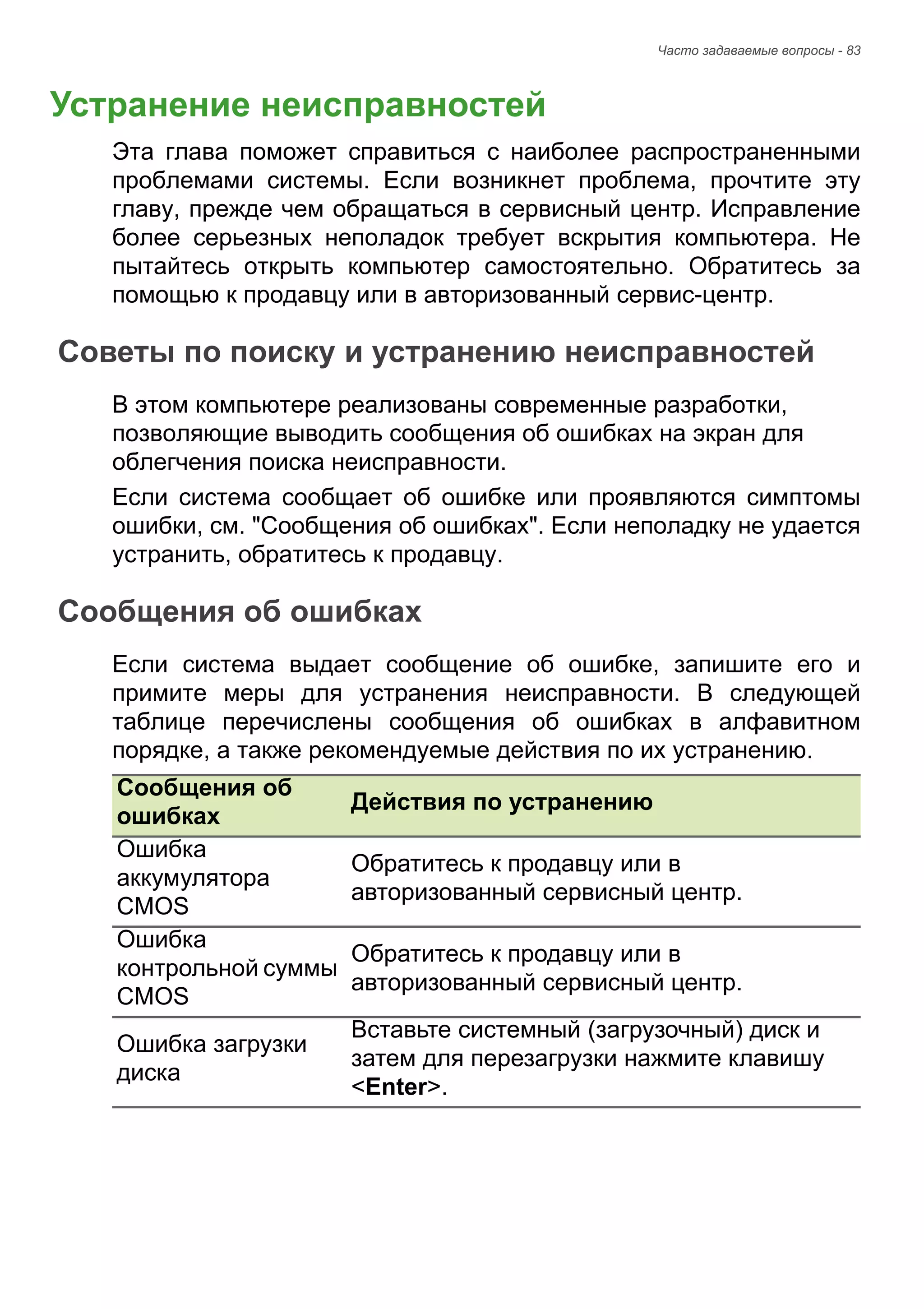 Часто задаваемые вопросы - 83 
Устранение неисправностей 
Эта глава поможет справиться с наиболее распространенными 
проблемами системы. Если возникнет проблема, прочтите эту 
главу, прежде чем обращаться в сервисный центр. Исправление 
более серьезных неполадок требует вскрытия компьютера. Не 
пытайтесь открыть компьютер самостоятельно. Обратитесь за 
помощью к продавцу или в авторизованный сервис-центр. 
Советы по поиску и устранению неисправностей 
В этом компьютере реализованы современные разработки, 
позволяющие выводить сообщения об ошибках на экран для 
облегчения поиска неисправности. 
Если система сообщает об ошибке или проявляются симптомы 
ошибки, см. "Сообщения об ошибках". Если неполадку не удается 
устранить, обратитесь к продавцу. 
Сообщения об ошибках 
Если система выдает сообщение об ошибке, запишите его и 
примите меры для устранения неисправности. В следующей 
таблице перечислены сообщения об ошибках в алфавитном 
порядке, а также рекомендуемые действия по их устранению. 
Сообщения об 
ошибках Действия по устранению 
Ошибка 
аккумулятора 
CMOS 
Обратитесь к продавцу или в 
авторизованный сервисный центр. 
Ошибка 
контрольной суммы 
CMOS 
Обратитесь к продавцу или в 
авторизованный сервисный центр. 
Ошибка загрузки 
диска 
Вставьте системный (загрузочный) диск и 
затем для перезагрузки нажмите клавишу 
<Enter>. 
ЧАСТО 
 