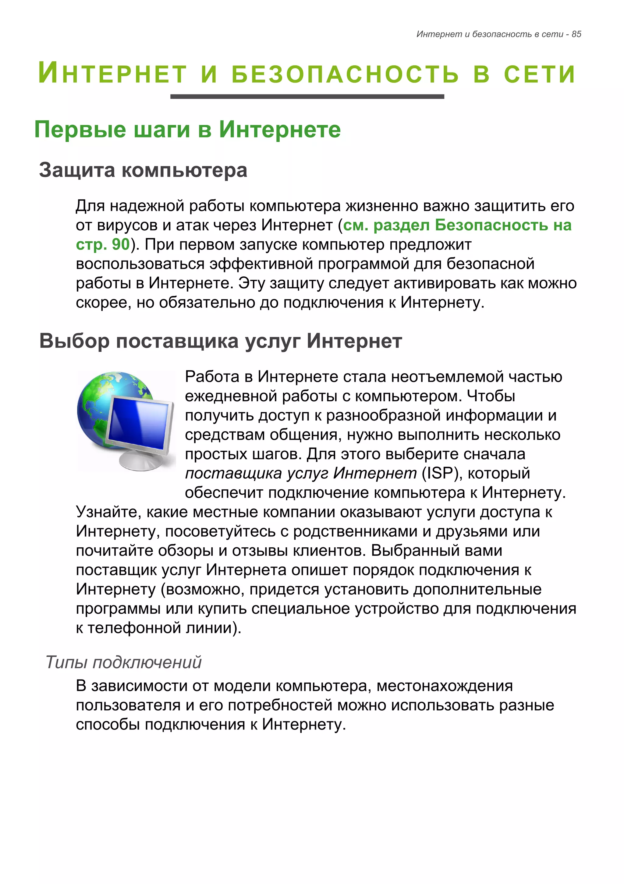 Интернет и безопасность в сети - 85 
ИНТЕРНЕТ И БЕЗОПАСНОСТЬ В СЕТИ 
Первые шаги в Интернете 
Защита компьютера 
Для надежной работы компьютера жизненно важно защитить его 
от вирусов и атак через Интернет (см. раздел Безопасность на 
стр. 90). При первом запуске компьютер предложит 
воспользоваться эффективной программой для безопасной 
работы в Интернете. Эту защиту следует активировать как можно 
скорее, но обязательно до подключения к Интернету. 
Выбор поставщика услуг Интернет 
Работа в Интернете стала неотъемлемой частью 
ежедневной работы с компьютером. Чтобы 
получить доступ к разнообразной информации и 
средствам общения, нужно выполнить несколько 
простых шагов. Для этого выберите сначала 
поставщика услуг Интернет (ISP), который 
обеспечит подключение компьютера к Интернету. 
Узнайте, какие местные компании оказывают услуги доступа к 
Интернету, посоветуйтесь с родственниками и друзьями или 
почитайте обзоры и отзывы клиентов. Выбранный вами 
поставщик услуг Интернета опишет порядок подключения к 
Интернету (возможно, придется установить дополнительные 
программы или купить специальное устройство для подключения 
к телефонной линии). 
Типы подключений 
В зависимости от модели компьютера, местонахождения 
пользователя и его потребностей можно использовать разные 
способы подключения к Интернету. 
 