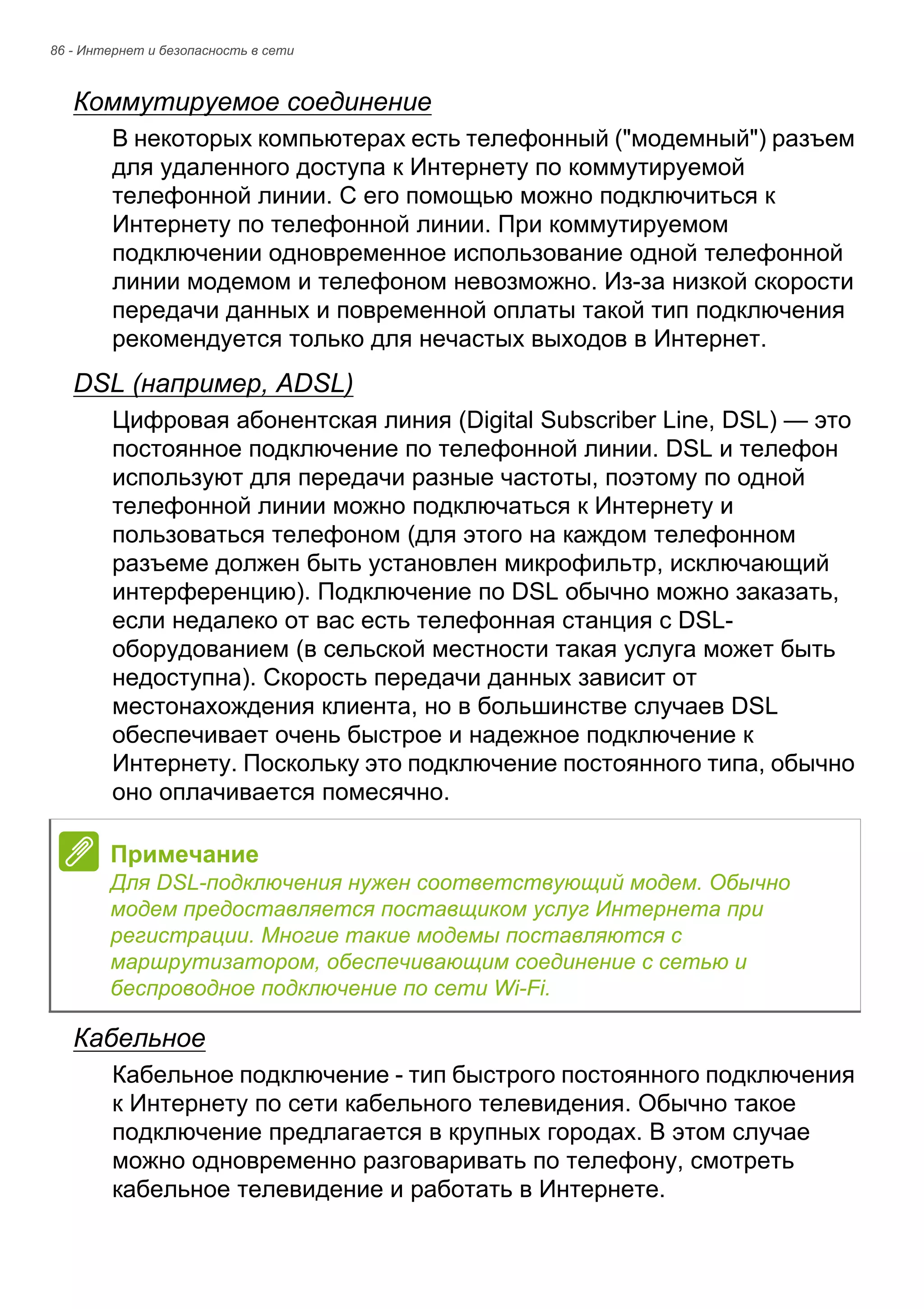 86 - Интернет и безопасность в сети 
Коммутируемое соединение 
В некоторых компьютерах есть телефонный ("модемный") разъем 
для удаленного доступа к Интернету по коммутируемой 
телефонной линии. С его помощью можно подключиться к 
Интернету по телефонной линии. При коммутируемом 
подключении одновременное использование одной телефонной 
линии модемом и телефоном невозможно. Из-за низкой скорости 
передачи данных и повременной оплаты такой тип подключения 
рекомендуется только для нечастых выходов в Интернет. 
DSL (например, ADSL) 
Цифровая абонентская линия (Digital Subscriber Line, DSL) — это 
постоянное подключение по телефонной линии. DSL и телефон 
используют для передачи разные частоты, поэтому по одной 
телефонной линии можно подключаться к Интернету и 
пользоваться телефоном (для этого на каждом телефонном 
разъеме должен быть установлен микрофильтр, исключающий 
интерференцию). Подключение по DSL обычно можно заказать, 
если недалеко от вас есть телефонная станция с DSL- 
оборудованием (в сельской местности такая услуга может быть 
недоступна). Скорость передачи данных зависит от 
местонахождения клиента, но в большинстве случаев DSL 
обеспечивает очень быстрое и надежное подключение к 
Интернету. Поскольку это подключение постоянного типа, обычно 
оно оплачивается помесячно. 
Кабельное 
Кабельное подключение - тип быстрого постоянного подключения 
к Интернету по сети кабельного телевидения. Обычно такое 
подключение предлагается в крупных городах. В этом случае 
можно одновременно разговаривать по телефону, смотреть 
кабельное телевидение и работать в Интернете. 
Примечание 
Для DSL-подключения нужен соответствующий модем. Обычно 
модем предоставляется поставщиком услуг Интернета при 
регистрации. Многие такие модемы поставляются с 
маршрутизатором, обеспечивающим соединение с сетью и 
беспроводное подключение по сети Wi-Fi. 
 