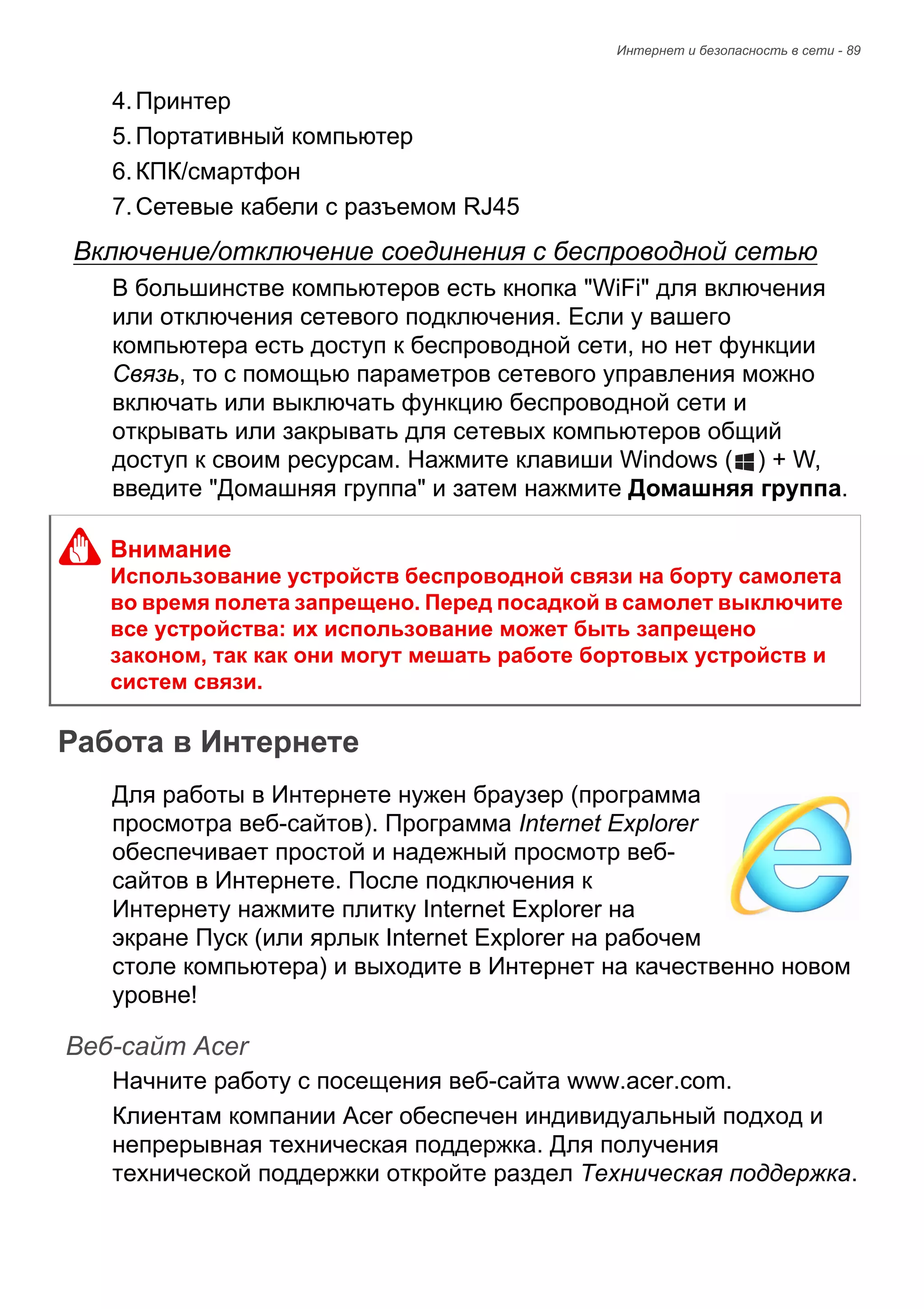 Интернет и безопасность в сети - 89 
4. Принтер 
5. Портативный компьютер 
6. КПК/смартфон 
7. Сетевые кабели с разъемом RJ45 
Включение/отключение соединения с беспроводной сетью 
В большинстве компьютеров есть кнопка "WiFi" для включения 
или отключения сетевого подключения. Если у вашего 
компьютера есть доступ к беспроводной сети, но нет функции 
Связь, то с помощью параметров сетевого управления можно 
включать или выключать функцию беспроводной сети и 
открывать или закрывать для сетевых компьютеров общий 
доступ к своим ресурсам. Нажмите клавиши Windows ( ) + W, 
введите "Домашняя группа" и затем нажмите Домашняя группа. 
Работа в Интернете 
Для работы в Интернете нужен браузер (программа 
просмотра веб-сайтов). Программа Internet Explorer 
обеспечивает простой и надежный просмотр веб- 
сайтов в Интернете. После подключения к 
Интернету нажмите плитку Internet Explorer на 
экране Пуск (или ярлык Internet Explorer на рабочем 
столе компьютера) и выходите в Интернет на качественно новом 
уровне! 
Веб-сайт Acer 
Начните работу с посещения веб-сайта www.acer.com. 
Клиентам компании Acer обеспечен индивидуальный подход и 
непрерывная техническая поддержка. Для получения 
технической поддержки откройте раздел Техническая поддержка. 
Внимание 
Использование устройств беспроводной связи на борту самолета 
во время полета запрещено. Перед посадкой в самолет выключите 
все устройства: их использование может быть запрещено 
законом, так как они могут мешать работе бортовых устройств и 
систем связи. 
 