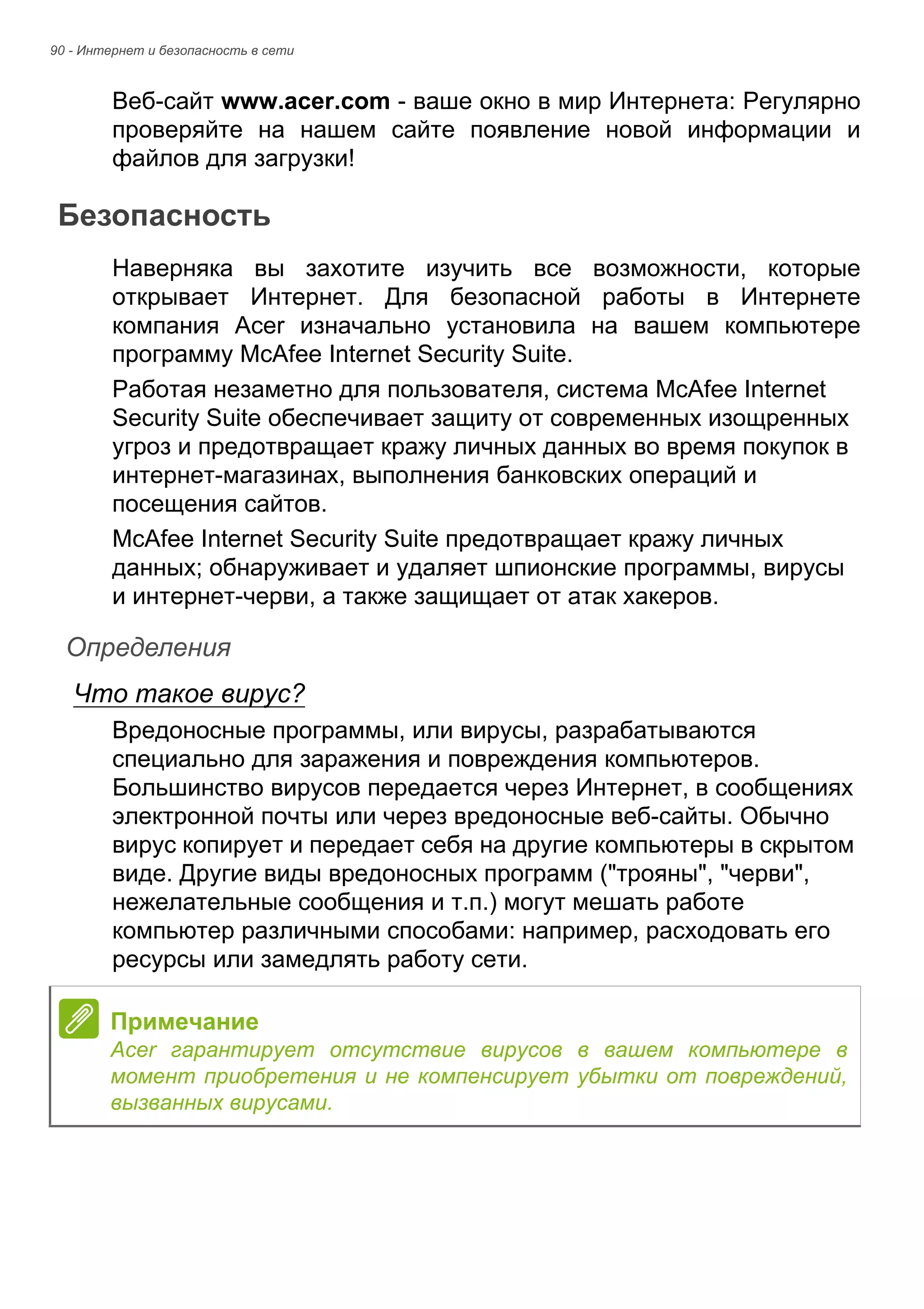 90 - Интернет и безопасность в сети 
Веб-сайт www.acer.com - ваше окно в мир Интернета: Регулярно 
проверяйте на нашем сайте появление новой информации и 
файлов для загрузки! 
Безопасность 
Наверняка вы захотите изучить все возможности, которые 
открывает Интернет. Для безопасной работы в Интернете 
компания Acer изначально установила на вашем компьютере 
программу McAfee Internet Security Suite. 
Работая незаметно для пользователя, система McAfee Internet 
Security Suite обеспечивает защиту от современных изощренных 
угроз и предотвращает кражу личных данных во время покупок в 
интернет-магазинах, выполнения банковских операций и 
посещения сайтов. 
McAfee Internet Security Suite предотвращает кражу личных 
данных; обнаруживает и удаляет шпионские программы, вирусы 
и интернет-черви, а также защищает от атак хакеров. 
Определения 
Что такое вирус? 
Вредоносные программы, или вирусы, разрабатываются 
специально для заражения и повреждения компьютеров. 
Большинство вирусов передается через Интернет, в сообщениях 
электронной почты или через вредоносные веб-сайты. Обычно 
вирус копирует и передает себя на другие компьютеры в скрытом 
виде. Другие виды вредоносных программ ("трояны", "черви", 
нежелательные сообщения и т.п.) могут мешать работе 
компьютер различными способами: например, расходовать его 
ресурсы или замедлять работу сети. 
Примечание 
Acer гарантирует отсутствие вирусов в вашем компьютере в 
момент приобретения и не компенсирует убытки от повреждений, 
вызванных вирусами. 
 