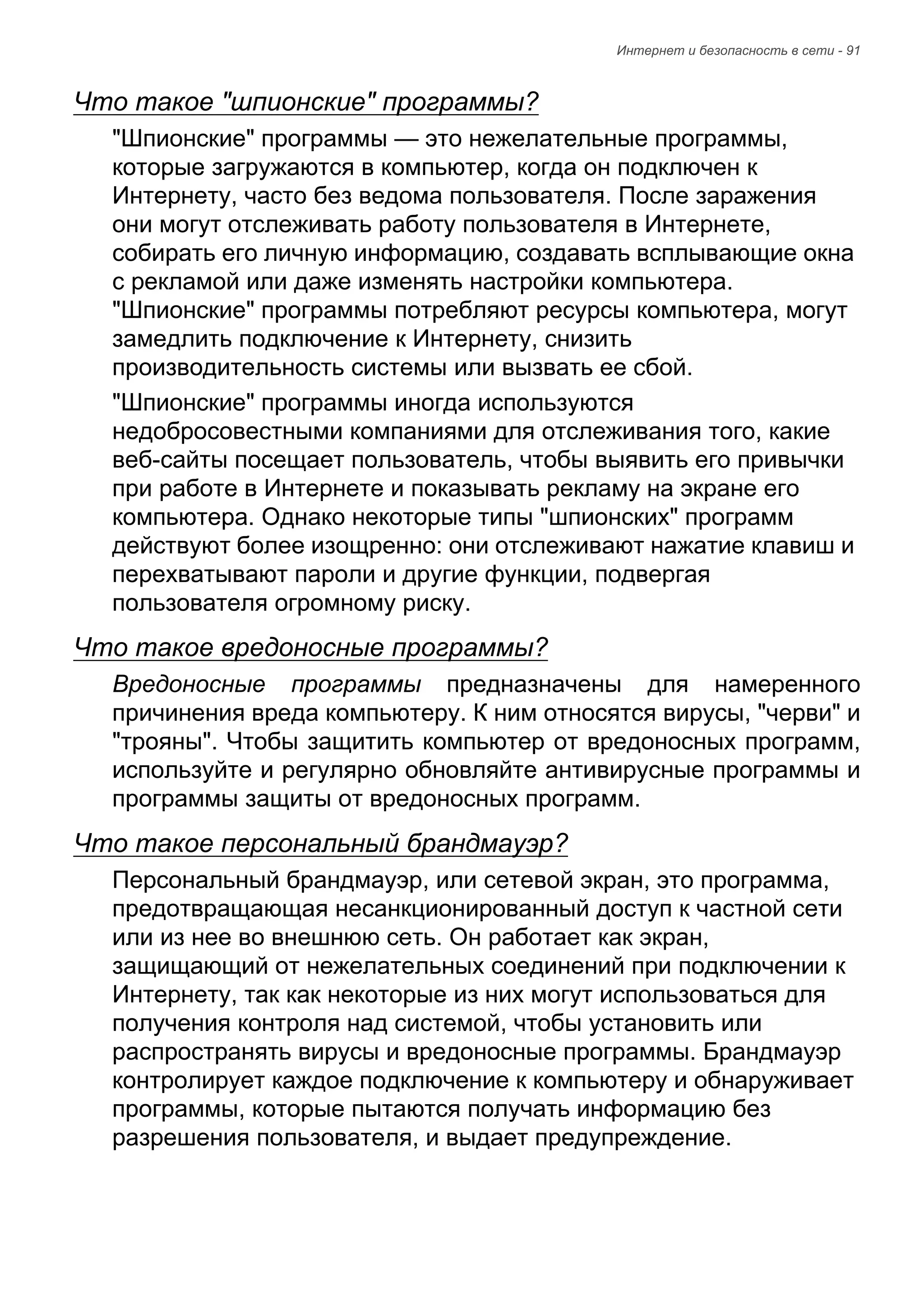 Интернет и безопасность в сети - 91 
Что такое "шпионские" программы? 
"Шпионские" программы — это нежелательные программы, 
которые загружаются в компьютер, когда он подключен к 
Интернету, часто без ведома пользователя. После заражения 
они могут отслеживать работу пользователя в Интернете, 
собирать его личную информацию, создавать всплывающие окна 
с рекламой или даже изменять настройки компьютера. 
"Шпионские" программы потребляют ресурсы компьютера, могут 
замедлить подключение к Интернету, снизить 
производительность системы или вызвать ее сбой. 
"Шпионские" программы иногда используются 
недобросовестными компаниями для отслеживания того, какие 
веб-сайты посещает пользователь, чтобы выявить его привычки 
при работе в Интернете и показывать рекламу на экране его 
компьютера. Однако некоторые типы "шпионских" программ 
действуют более изощренно: они отслеживают нажатие клавиш и 
перехватывают пароли и другие функции, подвергая 
пользователя огромному риску. 
Что такое вредоносные программы? 
Вредоносные программы предназначены для намеренного 
причинения вреда компьютеру. К ним относятся вирусы, "черви" и 
"трояны". Чтобы защитить компьютер от вредоносных программ, 
используйте и регулярно обновляйте антивирусные программы и 
программы защиты от вредоносных программ. 
Что такое персональный брандмауэр? 
Персональный брандмауэр, или сетевой экран, это программа, 
предотвращающая несанкционированный доступ к частной сети 
или из нее во внешнюю сеть. Он работает как экран, 
защищающий от нежелательных соединений при подключении к 
Интернету, так как некоторые из них могут использоваться для 
получения контроля над системой, чтобы установить или 
распространять вирусы и вредоносные программы. Брандмауэр 
контролирует каждое подключение к компьютеру и обнаруживает 
программы, которые пытаются получать информацию без 
разрешения пользователя, и выдает предупреждение. 
 