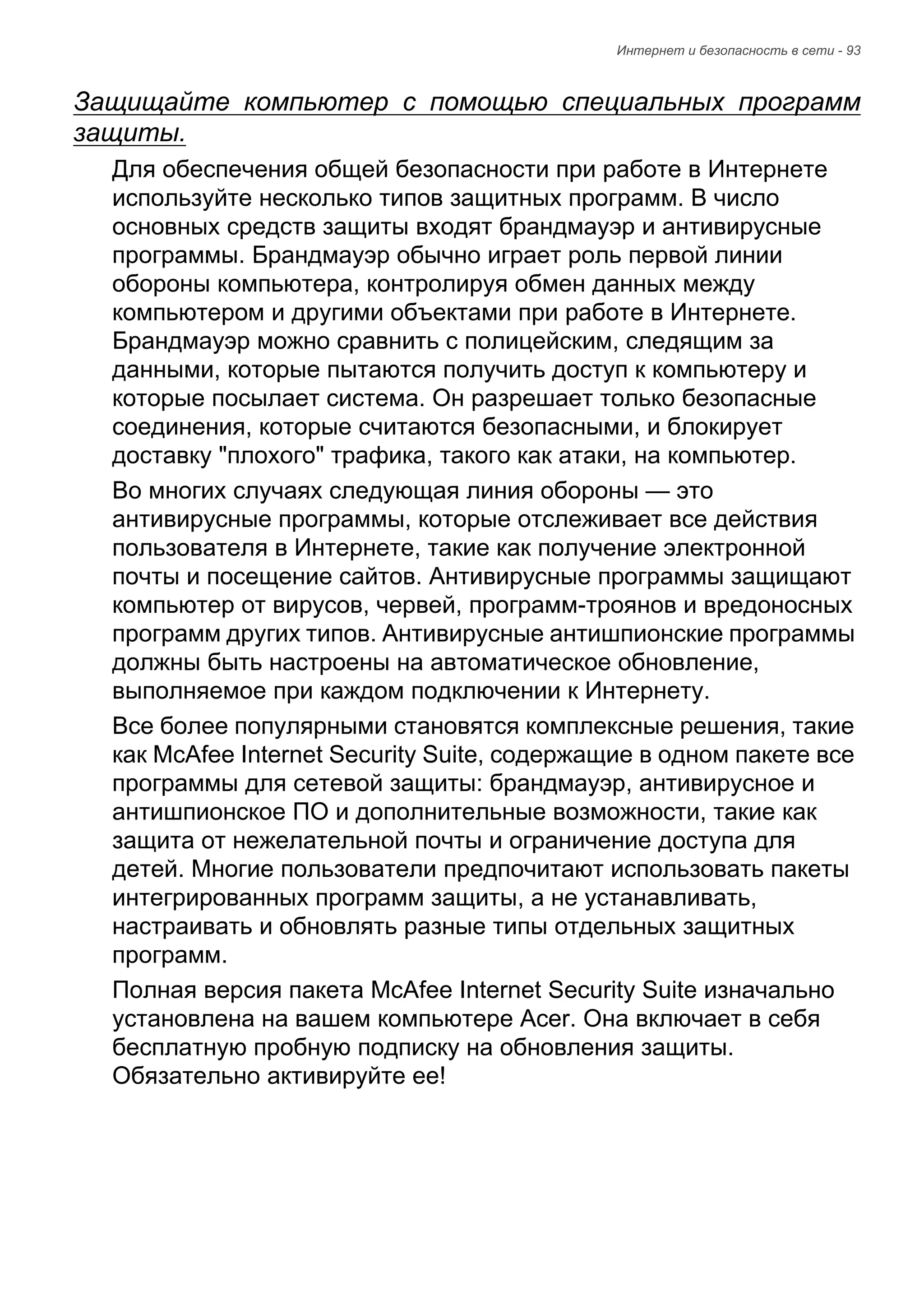 Интернет и безопасность в сети - 93 
Защищайте компьютер с помощью специальных программ 
защиты. 
Для обеспечения общей безопасности при работе в Интернете 
используйте несколько типов защитных программ. В число 
основных средств защиты входят брандмауэр и антивирусные 
программы. Брандмауэр обычно играет роль первой линии 
обороны компьютера, контролируя обмен данных между 
компьютером и другими объектами при работе в Интернете. 
Брандмауэр можно сравнить с полицейским, следящим за 
данными, которые пытаются получить доступ к компьютеру и 
которые посылает система. Он разрешает только безопасные 
соединения, которые считаются безопасными, и блокирует 
доставку "плохого" трафика, такого как атаки, на компьютер. 
Во многих случаях следующая линия обороны — это 
антивирусные программы, которые отслеживает все действия 
пользователя в Интернете, такие как получение электронной 
почты и посещение сайтов. Антивирусные программы защищают 
компьютер от вирусов, червей, программ-троянов и вредоносных 
программ других типов. Антивирусные антишпионские программы 
должны быть настроены на автоматическое обновление, 
выполняемое при каждом подключении к Интернету. 
Все более популярными становятся комплексные решения, такие 
как McAfee Internet Security Suite, содержащие в одном пакете все 
программы для сетевой защиты: брандмауэр, антивирусное и 
антишпионское ПО и дополнительные возможности, такие как 
защита от нежелательной почты и ограничение доступа для 
детей. Многие пользователи предпочитают использовать пакеты 
интегрированных программ защиты, а не устанавливать, 
настраивать и обновлять разные типы отдельных защитных 
программ. 
Полная версия пакета McAfee Internet Security Suite изначально 
установлена на вашем компьютере Acer. Она включает в себя 
бесплатную пробную подписку на обновления защиты. 
Обязательно активируйте ее! 
 