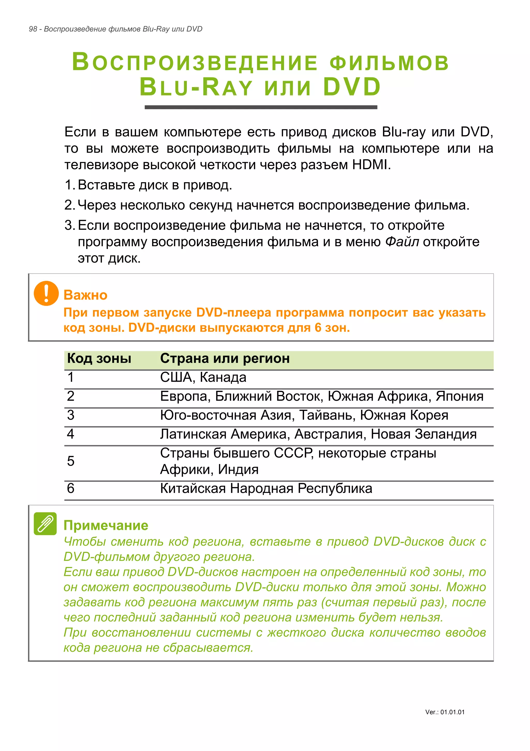 98 - Воспроизведение фильмов Blu-Ray или DVD 
ВОСПРОИЗВЕДЕНИЕ ФИЛЬМОВ 
BLU-RAY ИЛИ DVD 
Если в вашем компьютере есть привод дисков Blu-ray или DVD, 
то вы можете воспроизводить фильмы на компьютере или на 
телевизоре высокой четкости через разъем HDMI. 
1. Вставьте диск в привод. 
2. Через несколько секунд начнется воспроизведение фильма. 
3. Если воспроизведение фильма не начнется, то откройте 
программу воспроизведения фильма и в меню Файл откройте 
этот диск. 
Важно 
При первом запуске DVD-плеера программа попросит вас указать 
код зоны. DVD-диски выпускаются для 6 зон. 
Код зоны Страна или регион 
1 США, Канада 
2 Европа, Ближний Восток, Южная Африка, Япония 
3 Юго-восточная Азия, Тайвань, Южная Корея 
4 Латинская Америка, Австралия, Новая Зеландия 
5 Страны бывшего СССР, некоторые страны 
Африки, Индия 
6 Китайская Народная Республика 
Примечание 
Чтобы сменить код региона, вставьте в привод DVD-дисков диск с 
DVD-фильмом другого региона. 
Если ваш привод DVD-дисков настроен на определенный код зоны, то 
он сможет воспроизводить DVD-диски только для этой зоны. Можно 
задавать код региона максимум пять раз (считая первый раз), после 
чего последний заданный код региона изменить будет нельзя. 
При восстановлении системы с жесткого диска количество вводов 
кода региона не сбрасывается. 
Ver.: 01.01.01 
