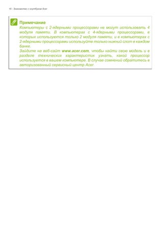 16 - Знакомство с ноутбуком Acer 
Примечание 
Компьютеры с 2-ядерными процессорами не могут использовать 4 
модуля памяти. В компьютерах с 4-ядерными процессорами, в 
которых используются только 2 модуля памяти, и в компьютерах с 
2-ядерными процессорами используйте только нижний слот в каждом 
банке. 
Зайдите на веб-сайт www.acer.com, чтобы найти свою модель и в 
разделе технических характеристик узнать, какой процессор 
используется в вашем компьютере. В случае сомнений обратитесь в 
авторизованный сервисный центр Acer. 
 