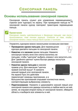 Сенсорная панель - 21 
СЕНСОРНАЯ ПАНЕЛЬ 
Основы использования сенсорной панели 
Сенсорная панель служит для управления перемещением 
стрелки (или 'курсора') по экрану. При проведении пальца по 
сенсорной панели курсор повторяет траекторию перемещения 
пальца. 
Управлять курсором можно несколькими основными жестами: 
• Проведение одним пальцем. Для перемещения 
курсора двигайте пальцем по сенсорной панели. 
• Нажатие или касание одним пальцем: Нажмите 
сенсорную панель вниз или слегка коснитесь ее 
пальцем, чтобы "щелчком" выбрать элемент или запустить его. 
Для "двойного щелчка" нужно быстро дважды коснуться 
сенсорной панели. 
• Нажатие одним пальцем в нижнем 
правом углу: Для имитации "щелчка 
правой кнопкой мыши" нажмите 
нижний правый угол сенсорной панели. 
На экране Пуск это действие 
переключает команды приложения, а в 
большинстве приложений открывает контекстное меню, 
соответствующее выбранному элементу. 
• Перетаскивание: Нажмите и удерживайте нижний левый угол 
сенсорной панели или дважды коснитесь в любом месте на ней, 
затем, не отрывая второй палец от сенсорной панели, обведите 
область и выберите все элементы в ней. 
Примечание 
Сенсорная панель чувствительна к движению пальцев; чем легче 
прикосновение, тем точнее реакция. Следите за тем, чтобы 
сенсорная панель и ваши пальцы были сухими и чистыми. 
 