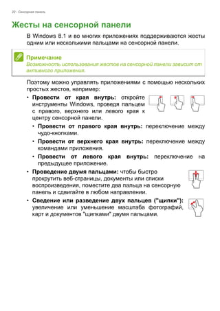 22 - Сенсорная панель 
Жесты на сенсорной панели 
В Windows 8.1 и во многих приложениях поддерживаются жесты 
одним или несколькими пальцами на сенсорной панели. 
Поэтому можно управлять приложениями с помощью нескольких 
простых жестов, например: 
• Провести от края внутрь: откройте 
инструменты Windows, проведя пальцем 
с правого, верхнего или левого края к 
центру сенсорной панели. 
• Провести от правого края внутрь: переключение между 
чудо-кнопками. 
• Провести от верхнего края внутрь: переключение между 
командами приложения. 
• Провести от левого края внутрь: переключение на 
предыдущее приложение. 
• Проведение двумя пальцами: чтобы быстро 
прокрутить веб-страницы, документы или списки 
воспроизведения, поместите два пальца на сенсорную 
панель и сдвигайте в любом направлении. 
• Сведение или разведение двух пальцев ("щипки"): 
увеличение или уменьшение масштаба фотографий, 
карт и документов "щипками" двумя пальцами. 
Примечание 
Возможность использования жестов на сенсорной панели зависит от 
активного приложения. 
 