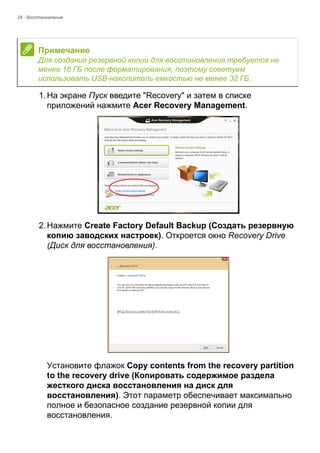 24 - Восстановление 
1. На экране Пуск введите "Recovery" и затем в списке 
приложений нажмите Acer Recovery Management. 
2. Нажмите Create Factory Default Backup (Создать резервную 
копию заводских настроек). Откроется окно Recovery Drive 
(Диск для восстановления). 
Установите флажок Copy contents from the recovery partition 
to the recovery drive (Копировать содержимое раздела 
жесткого диска восстановления на диск для 
восстановления). Этот параметр обеспечивает максимально 
полное и безопасное создание резервной копии для 
восстановления. 
Примечание 
Для создания резервной копии для восстановления требуется не 
менее 16 ГБ после форматирования, поэтому советуем 
использовать USB-накопитель емкостью не менее 32 ГБ. 
 