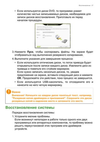 Восстановление - 27 
• Если используются диски DVD, то программа укажет 
количество чистых записываемых дисков, необходимое для 
записи дисков восстановления. Приготовьте их перед 
началом процедуры. 
3. Нажмите Пуск, чтобы скопировать файлы. На экране будет 
отображаться ход выполнения резервного копирования. 
4. Выполните указания для завершения процесса: 
• Если используете оптические диски, то лоток привода будет 
открываться после записи каждого диска. Извлеките диск из 
привода и пометьте его стойким маркером. 
Если нужно записать несколько дисков, то, увидев 
предложение на экране, вставьте следующий диск и нажмите 
OK. Продолжайте эти действия, пока процесс не завершится. 
• Если используется USB-накопитель, то отсоедините его и 
нанесите на него четкую маркировку. 
Восстановление системы 
Порядок восстановления системы: 
1. Устраните мелкие проблемы. 
Если возникнут неполадки в работе только одного или двух 
программных или аппаратных компонентов, то проблему можно 
решить переустановкой этих программ или драйверов 
устройств. 
Важно 
Внимание! Напишите на каждом диске понятный текст, например, 
"Резервная копия драйверов и приложений". Сохраните эти диски 
резервных копий в надежном месте и запомните это место. 
 