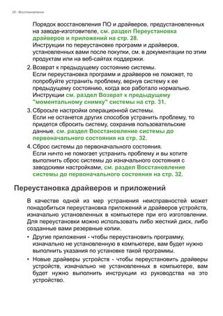 28 - Восстановление 
Порядок восстановления ПО и драйверов, предустановленных 
на заводе-изготовителе, см. раздел Переустановка 
драйверов и приложений на стр. 28. 
Инструкции по переустановке программ и драйверов, 
установленных вами после покупки, см. в документации по этим 
продуктам или на веб-сайтах поддержки. 
2. Возврат к предыдущему состоянию системы. 
Если переустановка программ и драйверов не поможет, то 
попробуйте устранить проблему, вернув систему к ее 
предыдущему состоянию, когда все работало нормально. 
Инструкции см. раздел Возврат к предыдущему 
"моментальному снимку" системы на стр. 31. 
3. Сбросьте настройки операционной системы. 
Если не останется других способов устранить проблему, то 
придется сбросить систему, сохранив пользовательские 
данные. см. раздел Восстановление системы до 
первоначального состояния на стр. 32. 
4. Сброс системы до первоначального состояния. 
Если ничто не помогает устранить проблему и вы хотите 
выполнить сброс системы до изначального состояния с 
заводскими настройками, см. раздел Восстановление 
системы до первоначального состояния на стр. 32. 
Переустановка драйверов и приложений 
В качестве одной из мер устранения неисправностей может 
понадобиться переустановка приложений и драйверов устройств, 
изначально установленных в компьютере при его изготовлении. 
Для переустановки можно использовать либо жесткий диск, либо 
созданные вами резервные копии. 
• Другие приложения - чтобы переустановить программу, 
изначально не установленную в компьютере, вам будет нужно 
выполнить указания по установке такой программы. 
• Новые драйверы устройств - чтобы переустановить драйверы 
устройств, изначально не установленных в компьютере, вам 
будет нужно выполнить инструкции из руководства на это 
устройство. 
 