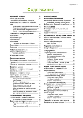 Содержание - 3 
СОДЕРЖАНИЕ 
Вначале о главном 6 
Ваши руководства.................................. 6 
Основные сведения об уходе за 
компьютером и советы по работе с 
ним .......................................................... 6 
Включение и выключение компьютера ... 6 
Уход за компьютером ............................... 7 
Уход за адаптером переменного тока ..... 7 
Чистка и техническое обслуживание....... 8 
Знакомство с ноутбуком Acer 9 
Вид экрана.............................................. 9 
Вид клавиатуры ................................... 10 
Вид спереди ........................................ 11 
Вид слева ............................................ 12 
Сведения об интерфейсе USB 3.0......... 13 
Вид справа .......................................... 14 
Вид снизу.............................................. 15 
Pабота с клавиатурой 17 
Клавиша блокировки ........................... 17 
Сочетания клавиш .................................. 17 
Клавиши Windows................................ 20 
Сенсорная панель 21 
Основы использования сенсорной 
панели................................................... 21 
Жесты на сенсорной панели............... 22 
Восстановление 23 
Создание резервной копии для 
восстановления ................................... 23 
Создание резервной копии 
драйверов и приложений .................... 26 
Восстановление системы.................... 27 
Переустановка драйверов и 
приложений ............................................. 28 
Возврат к предыдущему 
"моментальному снимку" системы......... 31 
Восстановление системы до 
первоначального состояния................... 32 
Восстановление из самой системы 
Windows ................................................... 32 
Восстановление из резервной копии 
для восстановления................................ 35 
Подключение к Интернету 39 
Подключение с помощью кабеля ....... 39 
Встроенная сетевая функция................. 39 
Беспроводное подключение ............... 40 
Подключение к беспроводной сети 
LAN........................................................... 40 
Подключение к сети 3G .......................... 41 
Использование 
Bluetooth-подключения 42 
Включение и выключение Bluetooth ... 42 
Включение Bluetooth в Windows 8.1....... 42 
Добавление Bluetooth-устройства ...... 43 
Утилита BIOS 48 
Последовательность начальной 
загрузки................................................. 48 
Задание паролей ................................. 48 
Безопасность вашего компьютера 49 
Использование замка безопасности 
компьютера........................................... 49 
Использование паролей...................... 49 
Ввод паролей .......................................... 50 
Управление питанием 51 
Энергосбережение............................... 51 
Аккумулятор 53 
Характеристики аккумулятора ............ 53 
Зарядка аккумулятора ............................ 53 
Оптимизация срока службы 
аккумулятора ........................................... 54 
Проверка уровня заряда 
аккумулятора ........................................... 55 
Предупреждение о низком уровне 
заряда аккумулятора .............................. 55 
Берем компьютер в дорогу 57 
Отключение от рабочего стола........... 57 
Передвижения...................................... 57 
Подготовка компьютера.......................... 57 
Что приносить на совещания ................. 58 
Забираем компьютер домой ............... 58 
Подготовка компьютера.......................... 58 
Что брать с собой.................................... 59 
Особые соображения ............................. 59 
Устраиваем домашний офис.................. 59 
Путешествия с компьютером .............. 60 
Подготовка компьютера.......................... 60 
Что брать с собой.................................... 60 
Особые соображения ............................. 60 
Международные путешествия с 
компьютером ........................................ 61 
Подготовка компьютера.......................... 61 
Что брать с собой.................................... 61 
Особые соображения ............................. 61 
Устройство чтения карт памяти 63 
Возможности подключений ................. 63 
 