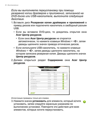 30 - Восстановление 
Если вы выполняете переустановку при помощи 
резервной копии драйверов и приложений, записанной на 
DVD-диске или USB-накопителе, выполните следующие 
действия. 
1. Вставьте диск Резервная копия драйверов и приложений в 
привод дисков или подключите накопитель в свободный разъем 
USB. 
• Если вы вставили DVD-диск, то дождитесь открытия окна 
Acer Центр ресурсов. 
• Если окно Acer Центр ресурсов не откроется 
автоматически, то нажмите клавиши Windows + <E>, затем 
дважды щелкните значок привода оптических дисков. 
• Если используете USB-накопитель, то нажмите клавиши 
Windows + <E>, затем дважды щелкните накопитель, на 
котором записана резервная копия. Дважды щелкните значок 
Центр ресурсов. 
2. Должен открыться раздел Содержание окна Acer Центр 
ресурсов. 
Иллюстрации приведены только для справки. 
3. Нажмите значок установить для элемента, который хотите 
установить, затем следуйте экранным указаниям по 
выполнению установки. Повторите эти действия для всех 
элементов, которые хотите переустановить. 
 