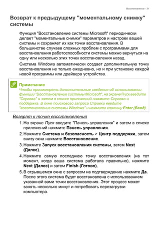 Восстановление - 31 
Возврат к предыдущему "моментальному снимку" системы 
Функция "Восстановление системы Microsoft" периодически 
делает "моментальные снимки" параметров и настроек вашей 
системы и сохраняет их как точки восстановления. В 
большинстве случаев сложных проблем с программами для 
восстановления работоспособности системы можно вернуться на 
одну или несколько этих точек восстановления назад. 
Система Windows автоматически создает дополнительную точку 
восстановления не только ежедневно, но и при установке каждой 
новой программы или драйвера устройства. 
Возврат к точке восстановления 
1. На экране Пуск введите "Панель управления" и затем в списке 
приложений нажмите Панель управления. 
2. Нажмите Система и безопасность > Центр поддержки, затем 
внизу окна нажмите Восстановление. 
3. Нажмите Запуск восстановления системы, затем Next 
(Далее). 
4. Нажмите самую последнюю точку восстановления (на тот 
момент, когда ваша система работала правильно), нажмите 
Next (Далее) и затем Finish (Готово). 
5. В отрывшемся окне с запросом на подтверждение нажмите Да. 
После этого система будет восстановлена с использованием 
указанной вами точки восстановления. Этот процесс может 
занять несколько минут и потребовать перезагрузки 
компьютера. 
Примечание 
Чтобы просмотреть дополнительные сведения об использовании 
функции "Восстановление системы Microsoft", на экране Пуск введите 
"Справка" и затем в списке приложений нажмите Справка и 
поддержка. В окне поискового запроса Справки введите 
"восстановление системы Windows" и нажмите клавишу Enter (Ввод). 
 