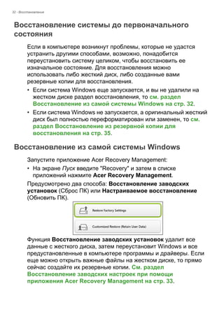 32 - Восстановление 
Восстановление системы до первоначального состояния 
Если в компьютере возникнут проблемы, которые не удастся 
устранить другими способами, возможно, понадобится 
переустановить систему целиком, чтобы восстановить ее 
изначальное состояние. Для восстановления можно 
использовать либо жесткий диск, либо созданные вами 
резервные копии для восстановления. 
• Если система Windows еще запускается, и вы не удалили на 
жестком диске раздел восстановления, то см. раздел 
Восстановление из самой системы Windows на стр. 32. 
• Если система Windows не запускается, а оригинальный жесткий 
диск был полностью переформатирован или заменен, то см. 
раздел Восстановление из резервной копии для 
восстановления на стр. 35. 
Восстановление из самой системы Windows 
Запустите приложение Acer Recovery Management: 
• На экране Пуск введите "Recovery" и затем в списке 
приложений нажмите Acer Recovery Management. 
Предусмотрено два способа: Восстановление заводских 
установок (Сброс ПК) или Настраиваемое восстановление 
(Обновить ПК). 
Функция Восстановление заводских установок удалит все 
данные с жесткого диска, затем переустановит Windows и все 
предустановленные в компьютере программы и драйверы. Если 
еще можно открыть важные файлы на жестком диске, то прямо 
сейчас создайте их резервные копии. См. раздел 
Восстановление заводских настроек при помощи 
приложения Acer Recovery Management на стр. 33. 
 