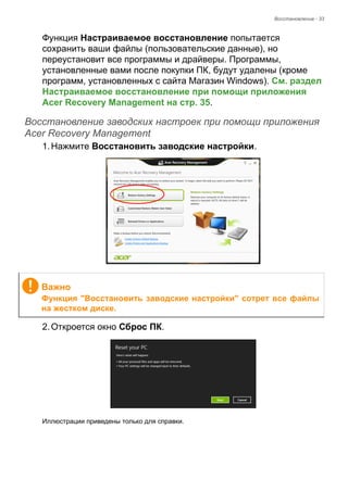 Восстановление - 33 
Функция Настраиваемое восстановление попытается 
сохранить ваши файлы (пользовательские данные), но 
переустановит все программы и драйверы. Программы, 
установленные вами после покупки ПК, будут удалены (кроме 
программ, установленных с сайта Магазин Windows). См. раздел 
Настраиваемое восстановление при помощи приложения 
Acer Recovery Management на стр. 35. 
Восстановление заводских настроек при помощи приложения Acer Recovery Management 
1. Нажмите Восстановить заводские настройки. 
2. Откроется окно Сброс ПК. 
Иллюстрации приведены только для справки. 
Важно 
Функция "Восстановить заводские настройки" сотрет все файлы 
на жестком диске. 
 