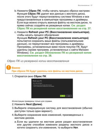 Восстановление - 37 
b. Нажмите Сброс ПК, чтобы начать процесс сброса настроек: 
Функция Сброс ПК удалит все данные с жесткого диска, 
после этого будут переустановлены система Windows и все 
предустановленные в компьютере программы и драйверы. 
Если еще можно открыть важные файлы на жестком диске, то 
прямо сейчас создайте их резервные копии. См. раздел 
Сброс ПК из резервной копии восстановления на стр. 37. 
c. Нажмите Refresh your PC (Восстановление компьютера), 
чтобы начать процесс обновления: 
Функция Refresh your PC (Восстановление компьютера) 
попытается сохранить ваши файлы (пользовательские 
данные), но переустановит все программы и драйверы. 
Программы, установленные вами после покупки ПК, будут 
удалены (кроме программ, установленных с сайта Магазин 
Windows). См. раздел Обновление ПК из резервной копии 
восстановления на стр. 38. 
Сброс ПК из резервной копии восстановления 
1. Откроется окно Сброс ПК. 
Иллюстрации приведены только для справки. 
2. Нажмите Next (Далее). 
3. Выберите операционную систему для восстановления (обычно 
доступен только один вариант). 
4. Выберите сохранение всех изменений, произведенных с 
жестким диском. 
a. Если вы удалили на жестком диске раздел восстановления 
или другим способом изменили разделы жесткого диска и 
хотите сохранить эти изменения, то выберите Нет. 
Важно 
При сбросе ПК будут удалены все файлы на жестком диске. 
 