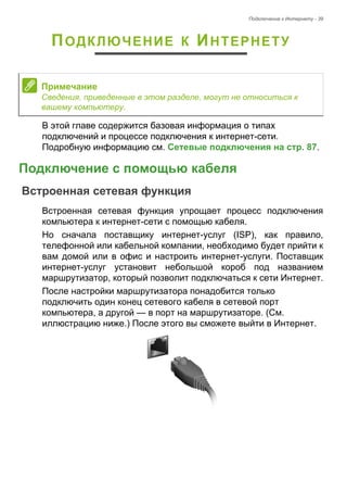 Подключение к Интернету - 39 
ПОДКЛЮЧЕНИЕ К ИНТЕРНЕТУ 
В этой главе содержится базовая информация о типах 
подключений и процессе подключения к интернет-сети. 
Подробную информацию см. Сетевые подключения на стр. 87. 
Подключение с помощью кабеля 
Встроенная сетевая функция 
Встроенная сетевая функция упрощает процесс подключения 
компьютера к интернет-сети с помощью кабеля. 
Но сначала поставщику интернет-услуг (ISP), как правило, 
телефонной или кабельной компании, необходимо будет прийти к 
вам домой или в офис и настроить интернет-услуги. Поставщик 
интернет-услуг установит небольшой короб под названием 
маршрутизатор, который позволит подключаться к сети Интернет. 
После настройки маршрутизатора понадобится только 
подключить один конец сетевого кабеля в сетевой порт 
компьютера, а другой — в порт на маршрутизаторе. (См. 
иллюстрацию ниже.) После этого вы сможете выйти в Интернет. 
Примечание 
Сведения, приведенные в этом разделе, могут не относиться к 
вашему компьютеру. 
 