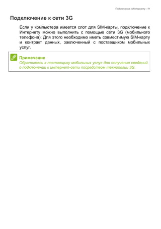 Подключение к Интернету - 41 
Подключение к сети 3G 
Если у компьютера имеется слот для SIM-карты, подключение к 
Интернету можно выполнить с помощью сети 3G (мобильного 
телефона). Для этого необходимо иметь совместимую SIM-карту 
и контракт данных, заключенный с поставщиком мобильных 
услуг. 
Примечание 
Обратитесь к поставщику мобильных услуг для получения сведений 
о подключении к интернет-сети посредством технологии 3G. 
 