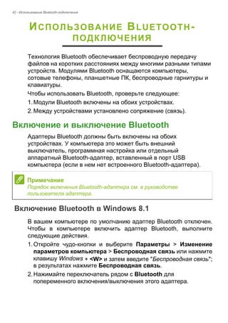42 - Использование Bluetooth-подключения 
ИСПОЛЬЗОВАНИЕ BLUETOOTH- 
ПОДКЛЮЧЕНИЯ 
Технология Bluetooth обеспечивает беспроводную передачу 
файлов на коротких расстояниях между многими разными типами 
устройств. Модулями Bluetooth оснащаются компьютеры, 
сотовые телефоны, планшетные ПК, беспроводные гарнитуры и 
клавиатуры. 
Чтобы использовать Bluetooth, проверьте следующее: 
1. Модули Bluetooth включены на обоих устройствах. 
2. Между устройствами установлено сопряжение (связь). 
Включение и выключение Bluetooth 
Адаптеры Bluetooth должны быть включены на обоих 
устройствах. У компьютера это может быть внешний 
выключатель, программная настройка или отдельный 
аппаратный Bluetooth-адаптер, вставленный в порт USB 
компьютера (если в нем нет встроенного Bluetooth-адаптера). 
Включение Bluetooth в Windows 8.1 
В вашем компьютере по умолчанию адаптер Bluetooth отключен. 
Чтобы в компьютере включить адаптер Bluetooth, выполните 
следующие действия. 
1. Откройте чудо-кнопки и выберите Параметры > Изменение 
параметров компьютера > Беспроводная связь или нажмите 
клавишу Windows + <W> и затем введите "Беспроводная связь"; 
в результатах нажмите Беспроводная связь. 
2. Нажимайте переключатель рядом с Bluetooth для 
попеременного включения/выключения этого адаптера. 
Примечание 
Порядок включения Bluetooth-адаптера см. в руководстве 
пользователя адаптера. 
 