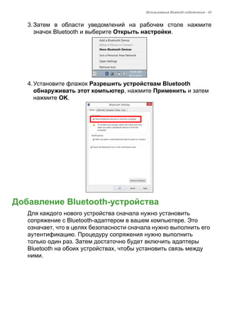 Использование Bluetooth-подключения - 43 
3. Затем в области уведомлений на рабочем столе нажмите 
значок Bluetooth и выберите Открыть настройки. 
4. Установите флажок Разрешить устройствам Bluetooth 
обнаруживать этот компьютер, нажмите Применить и затем 
нажмите OK. 
Добавление Bluetooth-устройства 
Для каждого нового устройства сначала нужно установить 
сопряжение с Bluetooth-адаптером в вашем компьютере. Это 
означает, что в целях безопасности сначала нужно выполнить его 
аутентификацию. Процедуру сопряжения нужно выполнить 
только один раз. Затем достаточно будет включить адаптеры 
Bluetooth на обоих устройствах, чтобы установить связь между 
ними. 
 