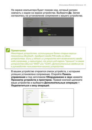 Использование Bluetooth-подключения - 45 
На экране компьютера будет показан код, который должен 
совпасть с кодом на экране устройства. Выберите Да. Затем 
согласитесь на установление сопряжения с вашего устройства. 
В вашем устройстве откроется список устройств, с которыми 
успешно установлено сопряжение. Откройте Панель 
управления и под заголовком Оборудование и звук нажмите 
Просмотр устройств и принтеров. Правой кнопкой щелкните 
ваше устройство и выберите Дополнительные операции > 
Подключиться к окну операций. 
Примечание 
Некоторые устройства, использующие более старые версии 
технологии Bluetooth, требуют ввода PIN-кода на обоих 
устройствах. Если у одного из устройств нет возможности ввода 
кода (например, у гарнитуры), то этот код-пароль "прошит" в самом 
устройстве (обычно "0000" или "1234"). Дополнительные сведения см. 
в руководстве пользователя вашего устройства. 
 