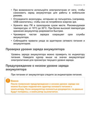 Аккумулятор - 55 
• При возможности используйте электропитание от сети, чтобы 
сэкономить заряд аккумулятора для работы в мобильном 
режиме. 
• Отсоедините аксессуары, которыми не пользуетесь (например, 
USB-накопитель), чтобы они не потребляли энергию зря. 
• Храните ваш ПК в прохладном сухом месте. Рекомендуемая 
температура: от 10°C до 30°C. При более высокой температуре 
хранения аккумулятор разряжается быстрее. 
• Чрезмерно частая зарядка сокращает срок службы 
аккумулятора. 
• Соблюдайте правила ухода за адаптером сетевого питания и 
аккумулятором. 
Проверка уровня заряда аккумулятора 
Уровень заряда аккумулятора можно проверить по индикатору 
питания. Наведите курсор мыши на значок аккумулятора/ 
электропитания для просмотра текущего уровня заряда. 
Предупреждение о низком уровне заряда аккумулятора 
При питании от аккумулятора следите за индикатором питания. 
Важно 
После появления предупреждения о низком уровне заряда как 
можно быстрее подключите адаптер сетевого питания к 
компьютеру. Если аккумулятор полностью разрядится, то данные 
будут потеряны, а компьютер выключится. 
 