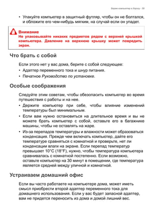 Берем компьютер в дорогу - 59 
• Упакуйте компьютер в защитный футляр, чтобы он не болтался, 
и обложите его чем-нибудь мягким, на случай если он упадет. 
Что брать с собой 
Если этого нет у вас дома, берите с собой следующее: 
• Адаптер переменного тока и шнур питания. 
• Печатное Руководство по установке. 
Особые соображения 
Следуйте этим советам, чтобы обезопасить компьютер во время 
путешествия с работы и на нее. 
• Держите компьютер при себе, чтобы влияние изменений 
температуры был минимальным. 
• Если вам нужно остановиться на длительное время и вы не 
можете брать компьютер с собой, оставьте его в багажнике 
машины, чтобы не оставлять на жаре. 
• Из-за перепадов температуры и влажности может образоваться 
конденсация. Прежде чем включать компьютер, дайте его 
температуре сравняться с комнатной и проверьте, нет ли 
конденсации влаги на экране. Если перепад температур 
превышает 10°C (18°F), нужно, чтобы температура компьютера 
сравнивалась с комнатной постепенно. Если возможно, 
оставьте компьютер на 30 минут в помещении, где температура 
является средней между уличной и комнатной. 
Устраиваем домашний офис 
Если вы часто работаете на компьютере дома, может иметь 
смысл приобрести второй адаптер переменного тока для 
домашнего использования. Если у вас будет запасной адаптер, 
вам не придется переносить из дома и домой лишний вес. 
Внимание 
Не упаковывайте никаких предметов рядом с верхней крышкой 
компьютера. Давление на верхнюю крышку может повредить 
экран. 
 