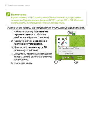 64 - Устройство чтения карт памяти 
Извлечение карты из устройства считывания карт памяти 
1. Нажмите стрелку Показывать 
скрытые значки в области 
уведомлений (рядом с часами). 
2. Нажмите значок Безопасное 
извлечение устройства. 
3. Щелкните Извлечь карту SD 
(или имя устройства). 
4. Дождитесь появления сообщения 
Теперь можно безопасно извлечь 
устройство. 
5. Извлеките карту. 
Примечание 
Карты памяти SDXC можно использовать только в устройстве 
чтения, поддерживающем формат SDXC; карты SD и SDHC можно 
использовать в устройстве чтения любого типа. 
3 
2 
1 
 