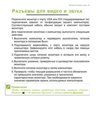Разъемы для видео и звука - 65 
РАЗЪЕМЫ ДЛЯ ВИДЕО И ЗВУКА 
Подключите монитор к порту VGA или DVI (поддерживаемый тип 
подключения зависит от конфигурации вашего компьютера). 
Соответствующий кабель обычно входит в комплект поставки 
монитора. 
Для подключения монитора к компьютеру выполните следующие 
действия. 
1. Выключите компьютер и переведите выключатель питания 
монитора в положение Выкл. 
2. Подсоедините видеокабель к порту монитора на корпусе 
компьютера. Зафиксируйте этот кабель в гнезде при помощи 
прилагаемых винтов. 
3. Подключите шнур питания монитора и вставьте его вилку в 
заземленную сетевую розетку. 
4. Выполните указания, приведенные в руководстве пользователя 
монитора. 
5. Включите питание монитора и затем компьютера. 
6. Проверьте, чтобы текущее разрешение и частота обновления 
не превышали значений, указанных в технических 
характеристиках монитора. При необходимости измените 
значение параметров экрана, используемых компьютером. 
Примечание 
Чтобы открыть органы управления дисплеем, нажмите клавиши 
Windows ( ) + W, введите "Дисплей" и затем нажмите Дисплей. 
 