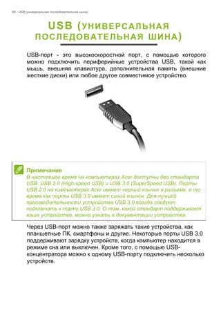 68 - USB (универсальная последовательная шина) 
USB (УНИВЕРСАЛЬНАЯ 
ПОСЛЕДОВАТЕЛЬНАЯ ШИНА) 
USB-порт - это высокоскоростной порт, с помощью которого 
можно подключить периферийные устройства USB, такой как 
мышь, внешняя клавиатура, дополнительная память (внешние 
жесткие диски) или любое другое совместимое устройство. 
Через USB-порт можно также заряжать такие устройства, как 
планшетные ПК, смартфоны и другие. Некоторые порты USB 3.0 
поддерживают зарядку устройств, когда компьютер находится в 
режиме сна или выключен. Кроме того, с помощью USB- 
концентратора можно к одному USB-порту подключить несколько 
устройств. 
Примечание 
В настоящее время на компьютерах Acer доступны два стандарта 
USB: USB 2.0 (High-speed USB) и USB 3.0 (SuperSpeed USB). Порты 
USB 2.0 на компьютерах Acer имеют черный язычок в разъеме, в то 
время как порты USB 3.0 имеют синий язычок. Для лучшей 
производительности устройства USB 3.0 всегда следует 
подключать к порту USB 3.0. О том, какой стандарт поддерживает 
ваше устройство, можно узнать в документации устройства. 
 
