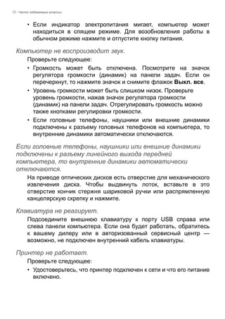 72 - Часто задаваемые вопросы 
• Если индикатор электропитания мигает, компьютер может 
находиться в спящем режиме. Для возобновления работы в 
обычном режиме нажмите и отпустите кнопку питания. 
Компьютер не воспроизводит звук. 
Проверьте следующее: 
• Громкость может быть отключена. Посмотрите на значок 
регулятора громкости (динамик) на панели задач. Если он 
перечеркнут, то нажмите значок и снимите флажок Выкл. все. 
• Уровень громкости может быть слишком низок. Проверьте 
уровень громкости, нажав значок регулятора громкости 
(динамик) на панели задач. Отрегулировать громкость можно 
также кнопками регулировки громкости. 
• Если головные телефоны, наушники или внешние динамики 
подключены к разъему головных телефонов на компьютера, то 
внутренние динамики автоматически отключаются. 
Если головные телефоны, наушники или внешние динамики подключены к разъему линейного выхода передней компьютера, то внутренние динамики автоматически отключаются. 
На приводе оптических дисков есть отверстие для механического 
извлечения диска. Чтобы выдвинуть лоток, вставьте в это 
отверстие кончик стержня шариковой ручки или распрямленную 
канцелярскую скрепку и нажмите. 
Клавиатура не реагирует. 
Подсоедините внешнюю клавиатуру к порту USB справа или 
слева панели компьютера. Если она будет работать, обратитесь 
к вашему дилеру или в авторизованный сервисный центр — 
возможно, не подключен внутренний кабель клавиатуры. 
Принтер не работает. 
Проверьте следующее: 
• Удостоверьтесь, что принтер подключен к сети и что его питание 
включено. 
 