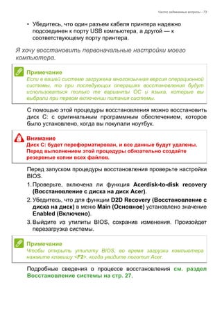 Часто задаваемые вопросы - 73 
• Убедитесь, что один разъем кабеля принтера надежно 
подсоединен к порту USB компьютера, а другой — к 
соответствующему порту принтера. 
Я хочу восстановить первоначальные настройки моего компьютера. 
С помощью этой процедуры восстановления можно восстановить 
диск C: с оригинальным программным обеспечением, которое 
было установлено, когда вы покупали ноутбук. 
Перед запуском процедуры восстановления проверьте настройки 
BIOS. 
1. Проверьте, включена ли функция Acerdisk-to-disk recovery 
(Восстановление с диска на диск Acer). 
2. Убедитесь, что для функции D2D Recovery (Восстановление с 
диска на диск) в меню Main (Основное) установлено значение 
Enabled (Включено). 
3. Выйдите из утилиты BIOS, сохранив изменения. Произойдет 
перезагрузка системы. 
Подробные сведения о процессе восстановления см. раздел 
Восстановление системы на стр. 27. 
Примечание 
Если в вашей системе загружена многоязычная версия операционной 
системы, то при последующих операциях восстановления будут 
использоваться только те варианты ОС и языка, которые вы 
выбрали при первом включении питания системы. 
Внимание 
Диск C: будет переформатирован, и все данные будут удалены. 
Перед выполнением этой процедуры обязательно создайте 
резервные копии всех файлов. 
Примечание 
Чтобы открыть утилиту BIOS, во время загрузки компьютера 
нажмите клавишу <F2>, когда увидите логотип Acer. 
 