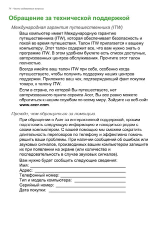 74 - Часто задаваемые вопросы 
Обращение за технической поддержкой 
Международная гарантия путешественника (ITW) 
Ваш компьютер имеет Международную гарантию 
путешественника (ITW), которая обеспечивает безопасность и 
покой во время путешествия. Талон ITW прилагается к вашему 
компьютеру. Этот талон содержит все, что вам нужно знать о 
программе ITW. В этом удобном буклете есть список доступных, 
авторизованных центров обслуживания. Прочтите этот талон 
полностью. 
Всегда имейте ваш талон ITW при себе, особенно когда 
путешествуете, чтобы получить поддержку наших центров 
поддержки. Приложите ваш чек, подтверждающий факт покупки 
товара, к талону ITW. 
Если в стране, по которой Вы путешествуете, нет 
авторизованного пункта сервиса Acer, Вы все равно можете 
обратиться к нашим службам по всему миру. Зайдите на веб-сайт 
www.acer.com. 
Прежде, чем обращаться за помощью 
При обращении в Acer за интерактивной поддержкой, просим 
подготовить следующую информацию и находиться рядом с 
своим компьютером. С вашей помощью мы сможем сократить 
длительность переговоров по телефону и эффективно помочь 
решить ваши проблемы. При наличии сообщений об ошибках или 
звуковых сигналов, производимых вашим компьютером запишите 
их при появлении на экране (или количество и 
последовательность в случае звуковых сигналов). 
Вам нужно будет сообщить следующие сведения: 
Имя: _________________________________________ 
Адрес: _______________________________________ 
Телефонный номер: ____________________________ 
Тип и модель компьютера: ______________________ 
Серийный номер: ______________________________ 
Дата покупки: _________________________________ 
 