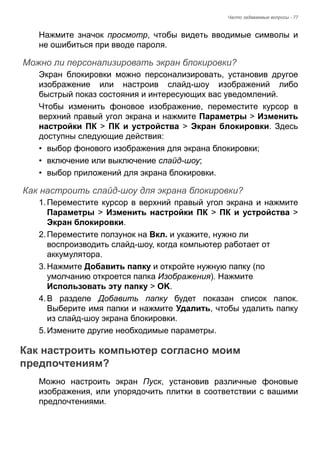 Часто задаваемые вопросы - 77 
Нажмите значок просмотр, чтобы видеть вводимые символы и 
не ошибиться при вводе пароля. 
Можно ли персонализировать экран блокировки? 
Экран блокировки можно персонализировать, установив другое 
изображение или настроив слайд-шоу изображений либо 
быстрый показ состояния и интересующих вас уведомлений. 
Чтобы изменить фоновое изображение, переместите курсор в 
верхний правый угол экрана и нажмите Параметры > Изменить 
настройки ПК > ПК и устройства > Экран блокировки. Здесь 
доступны следующие действия: 
• выбор фонового изображения для экрана блокировки; 
• включение или выключение слайд-шоу; 
• выбор приложений для экрана блокировки. 
Как настроить слайд-шоу для экрана блокировки? 
1. Переместите курсор в верхний правый угол экрана и нажмите 
Параметры > Изменить настройки ПК > ПК и устройства > 
Экран блокировки. 
2. Переместите ползунок на Вкл. и укажите, нужно ли 
воспроизводить слайд-шоу, когда компьютер работает от 
аккумулятора. 
3. Нажмите Добавить папку и откройте нужную папку (по 
умолчанию откроется папка Изображения). Нажмите 
Использовать эту папку > OK. 
4. В разделе Добавить папку будет показан список папок. 
Выберите имя папки и нажмите Удалить, чтобы удалить папку 
из слайд-шоу экрана блокировки. 
5. Измените другие необходимые параметры. 
Как настроить компьютер согласно моим предпочтениям? 
Можно настроить экран Пуск, установив различные фоновые 
изображения, или упорядочить плитки в соответствии с вашими 
предпочтениями. 
 