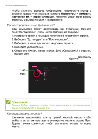 78 - Часто задаваемые вопросы 
Чтобы изменить фоновое изображение, переместите курсор в 
верхний правый угол экрана и нажмите Параметры > Изменить 
настройки ПК > Персонализация. Нажмите Экран Пуск вверху 
страницы и выберите цвет и изображение. 
Как настроить сигнал будильника? 
Ваш компьютер может действовать как будильник. Начните 
печатать "Сигналы", чтобы найти приложение Сигналы. 
1. Настройте время с помощью ползунков в левой части экрана. 
2. Выберите "До полудня" или "После полудня". 
3. Выберите, в какие дни сигнал не должен звучать. 
4. Выберите уведомление. 
5. Сохраните сигнал, нажав значок Save (Сохранить) в верхнем 
правом углу. 
Как перемещать плитки? 
Щелкните удерживайте плитку правой кнопкой мыши, чтобы 
выбрать ее, затем перетащите ее в нужное место на экране Пуск. 
Другие плитки сдвинутся, чтобы эта плитка встала на новое 
место. 
Час. 
Мин. 
УдалитьСохранить 
Примечание 
Сигнал будет звучать только если компьютер в установленное 
время не находится в режиме сна. 
 