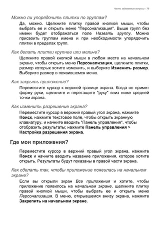 Часто задаваемые вопросы - 79 
Можно ли упорядочить плитки по группам? 
Да, можно. Щелкните плитку правой кнопкой мыши, чтобы 
выбрать ее и открыть меню "Персонализация". Выше групп без 
имени будет отображаться поле Назвать группу. Можно 
присвоить группам имена и при необходимости упорядочить 
плитки в пределах групп. 
Как делать плитки крупнее или мельче? 
Щелкните правой кнопкой мыши в любом месте на начальном 
экране, чтобы открыть меню Персонализация, щелкните плитки, 
размер которых хотите изменить, и выберите Изменить размер. 
Выберите размер в появившемся меню. 
Как закрыть приложение? 
Переместите курсор к верхней границе экрана. Когда он примет 
форму руки, щелкните и перетащите "руку" вниз ниже средней 
точки экрана. 
Как изменить разрешение экрана? 
Переместите курсор в верхний правый угол экрана, нажмите 
Поиск, нажмите текстовое поле, чтобы открыть экранную 
клавиатуру, и начните вводить "Панель управления", чтобы 
отобразить результаты; нажмите Панель управления > 
Настройка разрешения экрана. 
Где мои приложения? 
Переместите курсор в верхний правый угол экрана, нажмите 
Поиск и начните вводить название приложения, которое хотите 
открыть. Результаты будут показаны в правой части экрана. 
Как сделать так, чтобы приложение появилась на начальном экране? 
Если вы открыли экран Все приложения и хотите, чтобы 
приложение появилось на начальном экране, щелкните плитку 
правой кнопкой мыши, чтобы выбрать ее и открыть меню 
Персонализация. В меню, открывшемся внизу экрана, нажмите 
Закрепить на начальном экране. 
 