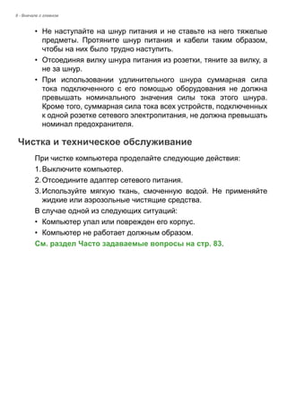 8 - Вначале о главном 
• Не наступайте на шнур питания и не ставьте на него тяжелые 
предметы. Протяните шнур питания и кабели таким образом, 
чтобы на них было трудно наступить. 
• Отсоединяя вилку шнура питания из розетки, тяните за вилку, а 
не за шнур. 
• При использовании удлинительного шнура суммарная сила 
тока подключенного с его помощью оборудования не должна 
превышать номинального значения силы тока этого шнура. 
Кроме того, суммарная сила тока всех устройств, подключенных 
к одной розетке сетевого электропитания, не должна превышать 
номинал предохранителя. 
Чистка и техническое обслуживание 
При чистке компьютера проделайте следующие действия: 
1. Выключите компьютер. 
2. Отсоедините адаптер сетевого питания. 
3. Используйте мягкую ткань, смоченную водой. Не применяйте 
жидкие или аэрозольные чистящие средства. 
В случае одной из следующих ситуаций: 
• Компьютер упал или поврежден его корпус. 
• Компьютер не работает должным образом. 
См. раздел Часто задаваемые вопросы на стр. 83. 
 