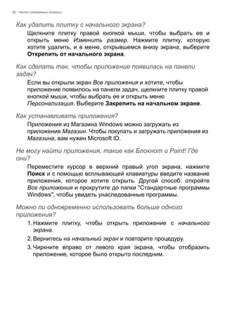 80 - Часто задаваемые вопросы 
Как удалить плитку с начального экрана? 
Щелкните плитку правой кнопкой мыши, чтобы выбрать ее и 
открыть меню Изменить размер. Нажмите плитку, которую 
хотите удалить, и в меню, открывшемся внизу экрана, выберите 
Открепить от начального экрана. 
Как сделать так, чтобы приложение появилась на панели задач? 
Если вы открыли экран Все приложения и хотите, чтобы 
приложение появилось на панели задач, щелкните плитку правой 
кнопкой мыши, чтобы выбрать ее и открыть меню 
Персонализация. Выберите Закрепить на начальном экране. 
Как устанавливать приложения? 
Приложения из Магазина Windows можно загружать из 
приложения Магазин. Чтобы покупать и загружать приложения из 
Магазина, вам нужен Microsoft ID. 
Не могу найти приложения, такие как Блокнот и Paint! Где они? 
Переместите курсор в верхний правый угол экрана, нажмите 
Поиск и с помощью всплывающей клавиатуры введите название 
приложения, которое хотите открыть. Другой способ: откройте 
Все приложения и прокрутите до папки "Стандартные программы 
Windows", чтобы увидеть унаследованные программы. 
Можно ли одновременно использовать больше одного приложения? 
1. Нажмите плитку, чтобы открыть приложение с начального 
экрана. 
2. Вернитесь на начальный экран и повторите процедуру. 
3. Чиркните вправо от левого края экрана, чтобы отобразить 
приложение, которое было открыто последним. 
 