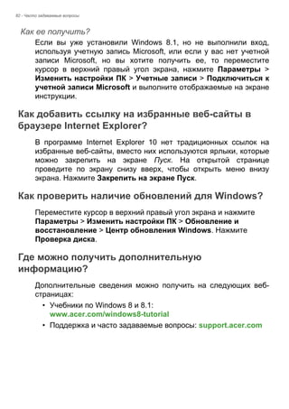 82 - Часто задаваемые вопросы 
Как ее получить? 
Если вы уже установили Windows 8.1, но не выполнили вход, 
используя учетную запись Microsoft, или если у вас нет учетной 
записи Microsoft, но вы хотите получить ее, то переместите 
курсор в верхний правый угол экрана, нажмите Параметры > 
Изменить настройки ПК > Учетные записи > Подключиться к 
учетной записи Microsoft и выполните отображаемые на экране 
инструкции. 
Как добавить ссылку на избранные веб-сайты в браузере Internet Explorer? 
В программе Internet Explorer 10 нет традиционных ссылок на 
избранные веб-сайты, вместо них используются ярлыки, которые 
можно закрепить на экране Пуск. На открытой странице 
проведите по экрану снизу вверх, чтобы открыть меню внизу 
экрана. Нажмите Закрепить на экране Пуск. 
Как проверить наличие обновлений для Windows? 
Переместите курсор в верхний правый угол экрана и нажмите 
Параметры > Изменить настройки ПК > Обновление и 
восстановление > Центр обновления Windows. Нажмите 
Проверка диска. 
Где можно получить дополнительную информацию? 
Дополнительные сведения можно получить на следующих веб- 
страницах: 
• Учебники по Windows 8 и 8.1: 
www.acer.com/windows8-tutorial 
• Поддержка и часто задаваемые вопросы: support.acer.com 
 
